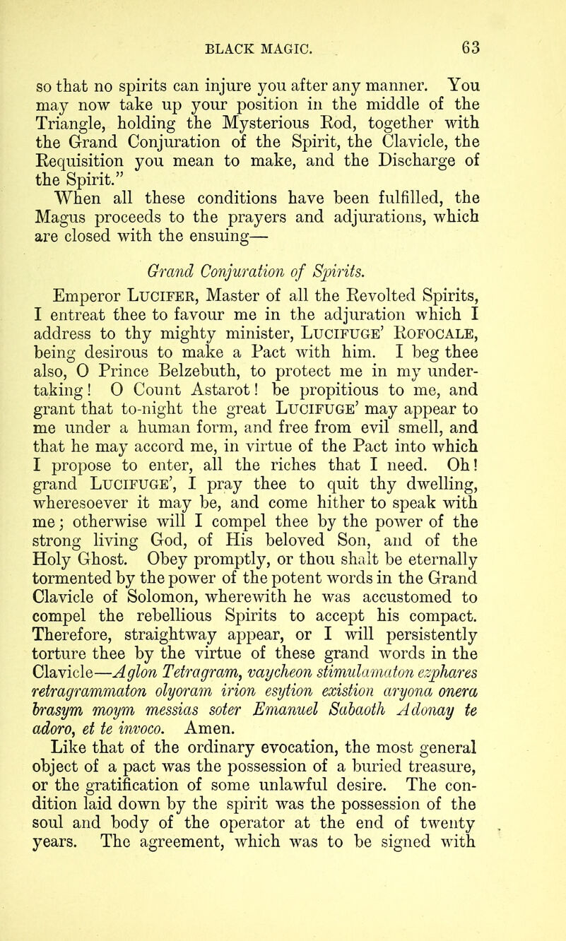 so that no spirits can injure you after any manner. You may now take up your position in the middle of the Triangle, holding the Mysterious Rod, together with the Grand Conjuration of the Spirit, the Clavicle, the Requisition you mean to make, and the Discharge of the Spirit.” When all these conditions have been fulfilled, the Magus proceeds to the prayers and adjurations, which are closed with the ensuing— Grand Conjuration of Spirits. Emperor Lucifer, Master of all the Revolted Spirits, I entreat thee to favour me in the adjuration which I address to thy mighty minister, Lucifuge’ Rofocale, being desirous to make a Pact with him. I beg thee also, 0 Prince Belzebuth, to protect me in my under- taking ! 0 Count Astarot! be propitious to me, and grant that to-night the great Lucifuge’ may appear to me under a human form, and free from evil smell, and that he may accord me, in virtue of the Pact into which I propose to enter, all the riches that I need. Oh! grand Lucifuge’, I pray thee to quit thy dwelling, wheresoever it may be, and come hither to speak with me; otherwise will I compel thee by the power of the strong living God, of His beloved Son, and of the Holy Ghost. Obey promptly, or thou shaft be eternally tormented by the power of the potent words in the Grand Clavicle of Solomon, wherewith he was accustomed to compel the rebellious Spirits to accept his compact. Therefore, straightway appear, or I will persistently torture thee by the virtue of these grand words in the Clavicle—Aglon Tetragrami vaycheon stimulamaton ezphares retragrammaton olyoram irion esytion existion aryona onera brasym moym messias soter Emanuel Sabaoth Adonay te adoro, et te invoco. Amen. Like that of the ordinary evocation, the most general object of a pact was the possession of a buried treasure, or the gratification of some unlawful desire. The con- dition laid down by the spirit was the possession of the soul and body of the operator at the end of twenty years. The agreement, which was to be signed with