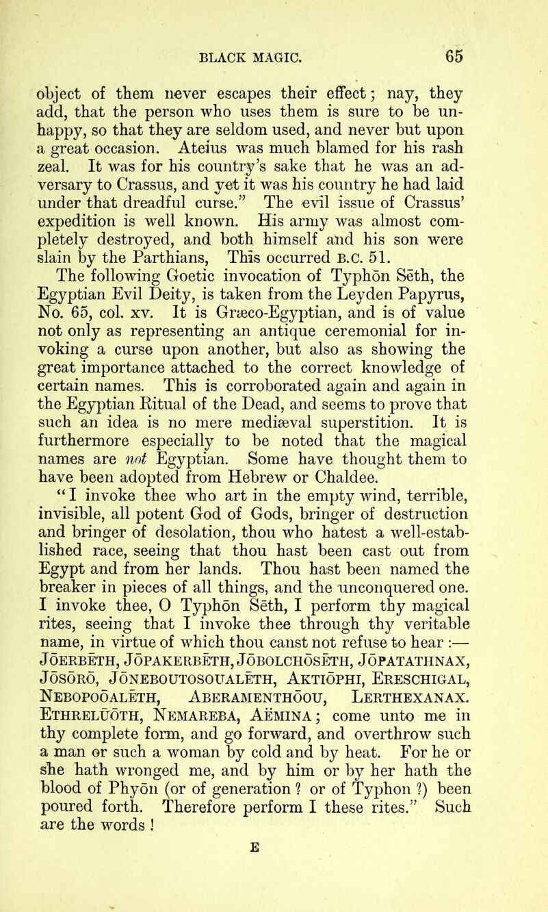 object of them never escapes their effect; nay, they add, that the person who uses them is sure to be un- happy, so that they are seldom used, and never but upon a great occasion. Ateius was much blamed for his rash zeal. It was for his country’s sake that he was an ad- versary to Crassus, and yet it was his country he had laid under that dreadful curse.” The evil issue of Crassus’ expedition is well known. His army was almost com- pletely destroyed, and both himself and his son were slain by the Parthians, This occurred B.c. 51. The following Goetic invocation of Typhon Seth, the Egyptian Evil Deity, is taken from the Leyden Papyrus, No. 65, col. xv. It is Graeco-Egyptian, and is of value not only as representing an antique ceremonial for in- voking a curse upon another, but also as showing the great importance attached to the correct knowledge of certain names. This is corroborated again and again in the Egyptian Pitual of the Dead, and seems to prove that such an idea is no mere mediseval superstition. It is furthermore especially to be noted that the magical names are not Egyptian. Some have thought them to have been adopted from Hebrew or Chaldee. “ I invoke thee who art in the empty wind, terrible, invisible, all potent God of Gods, bringer of destruction and bringer of desolation, thou who hatest a well-estab- lished race, seeing that thou hast been cast out from Egypt and from her lands. Thou hast been named the breaker in pieces of all things, and the unconquered one. I invoke thee, 0 Typhon Seth, I perform thy magical rites, seeing that I invoke thee through thy veritable name, in virtue of which thou canst not refuse to hear :— JOERBETH, JOPAKERBETH, JOBOLCHOSETH, JOPATATHNAX, JOSORO, JONEBOUTOSOUALETH, AKTIOPHI, ERESCHIGAL, Nebopooaleth, Aberamenthoou, Lerthexanax. Ethreluoth, Nemareba, Aemina; come unto me in thy complete form, and go forward, and overthrow such a man or such a woman by cold and by heat. For he or she hath wronged me, and by him or by her hath the blood of Phyon (or of generation 1 or of Typhon ?) been poured forth. Therefore perform I these rites.” Such are the words ! E