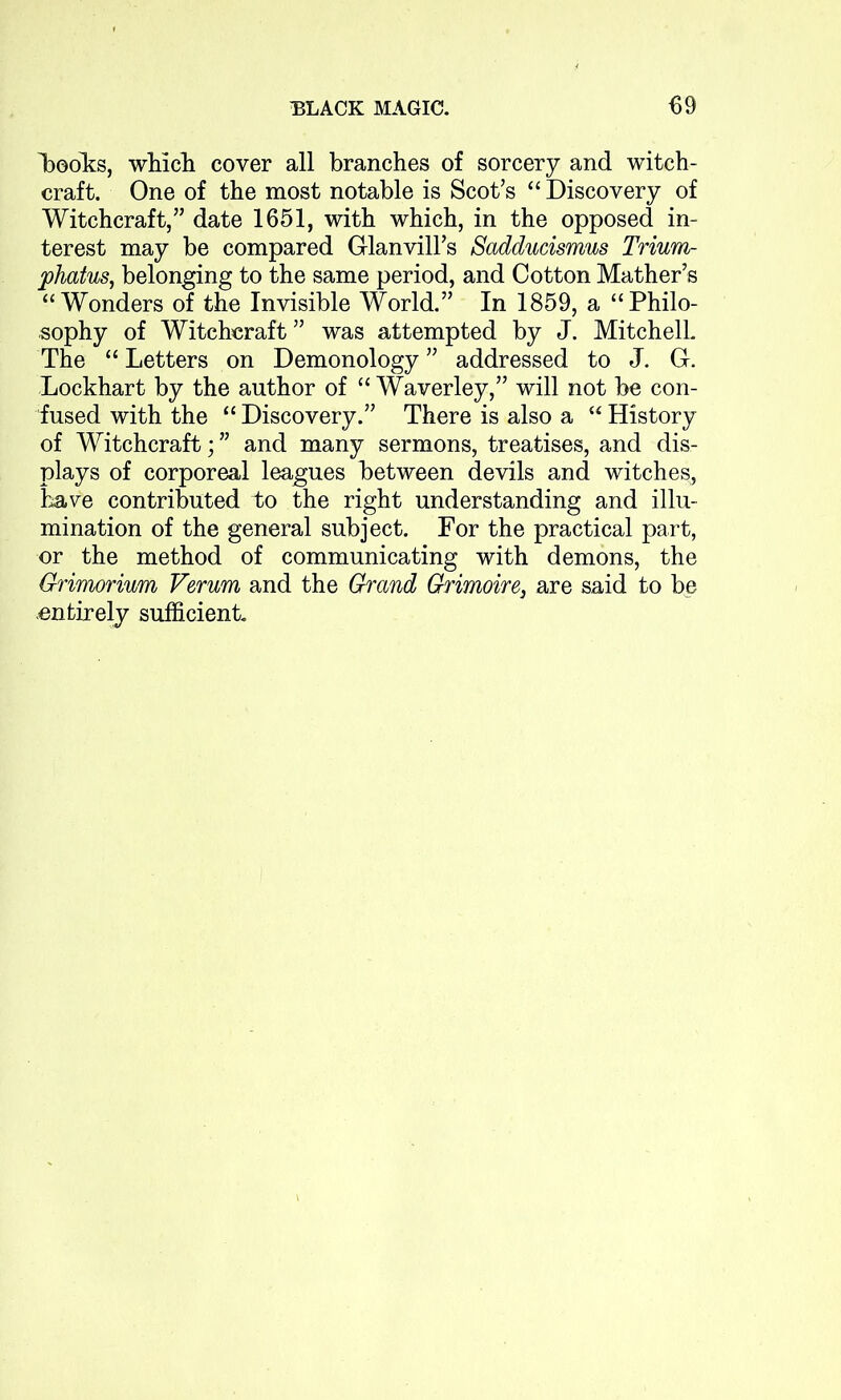 Looks, which cover all branches of sorcery and witch- craft. One of the most notable is Scot’s “ Discovery of Witchcraft,” date 1651, with which, in the opposed in- terest may be compared Glanvill’s Sadducismus Trium- phatus, belonging to the same period, and Cotton Mather’s “Wonders of the Invisible World.” In 1859, a “Philo- sophy of Witchcraft ” was attempted by J. Mitchell The “ Letters on Demonology ” addressed to J. G-. Lockhart by the author of “ Waverley,” will not be con- fused with the “ Discovery.” There is also a “ History of Witchcraft; ” and many sermons, treatises, and dis- plays of corporeal leagues between devils and witches, have contributed to the right understanding and illu- mination of the general subject. For the practical part, or the method of communicating with demons, the Grimorium Verum and the Grand Grimoire, are said to be entirely sufficient.