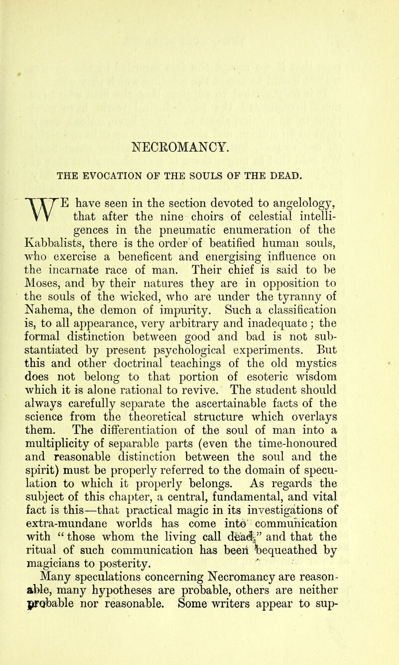 NECROMANCY. THE EVOCATION OF THE SOULS OF THE DEAD. WE have seen in the section devoted to angelology, that after the nine choirs of celestial intelli- gences in the pneumatic enumeration of the Kabbalists, there is the order of beatified human souls, who exercise a beneficent and energising influence on the incarnate race of man. Their chief is said to be Moses, and by their natures they are in opposition to the souls of the wicked, who are under the tyranny of Nahema, the demon of impurity. Such a classification is, to all appearance, very arbitrary and inadequate; the formal distinction between good and bad is not sub- stantiated by present psychological experiments. But this and other doctrinal teachings of the old mystics does not belong to that portion of esoteric wisdom which it is alone rational to revive. The student should always carefully separate the ascertainable facts of the science from the theoretical structure which overlays them. The differentiation of the soul of man into a multiplicity of separable parts (even the time-honoured and reasonable distinction between the soul and the spirit) must be properly referred to the domain of specu- lation to which it properly belongs. As regards the subject of this chapter, a central, fundamental, and vital fact is this—that practical magic in its investigations of extra-mundane worlds has come into communication with “ those whom the living call db'adg” and that the ritual of such communication has been bequeathed by magicians to posterity. Many speculations concerning Necromancy are reason- able, many hypotheses are probable, others are neither {probable nor reasonable. Some writers appear to sup-