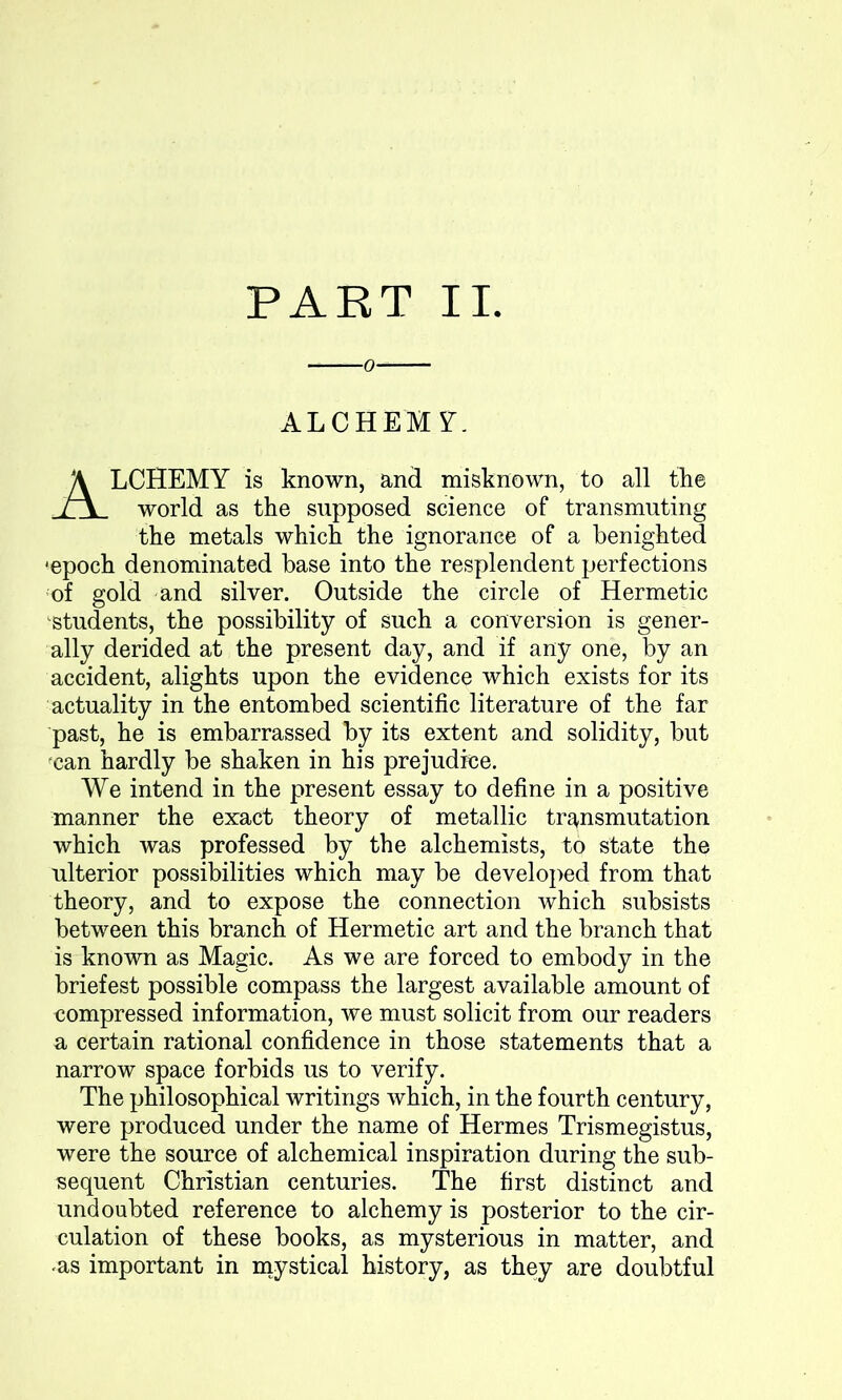 o ALCHEMY. ALCHEMY is known, and misknown, to all the world as the supposed science of transmuting the metals which the ignorance of a benighted 'epoch denominated base into the resplendent perfections of gold and silver. Outside the circle of Hermetic students, the possibility of such a conversion is gener- ally derided at the present day, and if any one, by an accident, alights upon the evidence which exists for its actuality in the entombed scientific literature of the far past, he is embarrassed by its extent and solidity, but can hardly be shaken in his prejudice. We intend in the present essay to define in a positive manner the exact theory of metallic transmutation which was professed by the alchemists, to state the ulterior possibilities which may be developed from that theory, and to expose the connection which subsists between this branch of Hermetic art and the branch that is known as Magic. As we are forced to embody in the briefest possible compass the largest available amount of compressed information, we must solicit from our readers a certain rational confidence in those statements that a narrow space forbids us to verify. The philosophical writings which, in the fourth century, were produced under the name of Hermes Trismegistus, were the source of alchemical inspiration during the sub- sequent Christian centuries. The first distinct and undoubted reference to alchemy is posterior to the cir- culation of these books, as mysterious in matter, and .as important in mystical history, as they are doubtful