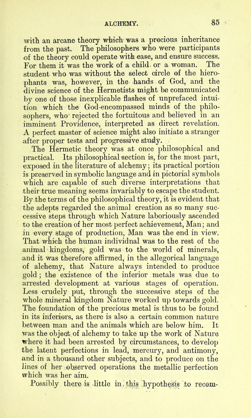 with an arcane theory which was a precious inheritance from the past. The philosophers who were participants of the theory could operate with ease, and ensure success. For them it was the work of a child, or a woman. The student who was without the select circle of the hiero- phants was, however, in the hands of God, and the divine science of the Hermetists might b.e communicated by one of those inexplicable flashes of unprefaced intui- tion which the God-encompassed minds of the philo- sophers, who' rejected the fortuitous and believed in an imminent Providence, interpreted as direct revelation. A perfect master of science might also initiate a stranger after proper tests and progressive study. The Hermetic theory was at once philosophical and practical. Its philosophical section is, for the most part, exposed in the literature of alchemy; its practical portion is preserved in symbolic language and in pictorial symbols which are capable of such diverse interpretations that their true meaning seems invariably to escape the student. By the terms of the philosophical theory, it is evident that the adepts regarded the animal creation as so many suc- cessive steps through which Nature laboriously ascended to the creation of her most perfect achievement, Man; and in every stage of production, Man was the end in view. That which the human individual was to the rest of the animal 'kingdoms, gold was to the world of minerals, and it was therefore affirmed, in the allegorical language of alchemy, that Nature always intended to produce gold; the existence of the inferior metals was due to arrested development at various stages of operation. Less crudely put, through the successive steps of the whole mineral kingdom Nature worked up towards gold. The foundation of the precious metal is thus to be found in its inferiors, as there is also a certain common nature between man and the animals which are below him. It was the object of alehemy to take up the work of Nature where it had been arrested by circumstances, to develop the latent perfections in lead, mercury, and antimony, and in a thousand other subjects, and to produce on the lines of her observed operations the metallic perfection which was her aim. Possibly there-is little inj this ’hypothesis to recom-