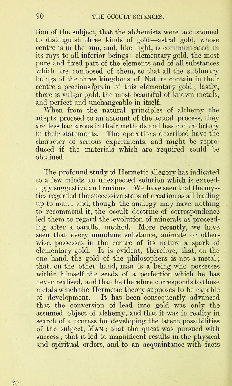 tion of the subject, that the alchemists were accustomed to distinguish three kinds of gold—astral gold, whose centre is in the sun, and, like light, is communicated in its rays to all inferior beings; elementary gold, the most pure and fixed part of the elements and of all substances which are composed of them, so that all the sublunary beings of the three kingdoms of Nature contain in their centre a precious Pgrain of this elementary gold; lastly, there is vulgar gold, the most beautiful of known metals, and perfect and unchangeable in itself. When from the natural principles of alchemy the adepts proceed to an account of the actual process, they are less barbarous in their methods and less contradictory in their statements. The operations described have the character of serious experiments, and might be repro- duced if the materials which are required could be obtained. The profound study of Hermetic allegory has indicated to a few minds an unexpected solution which is exceed- ingly suggestive and curious. We have seen that the mys- tics regarded the successive steps of creation as all leading up to man; and, though the analogy may have nothing to recommend it, the occult doctrine of correspondence led them to regard the evolution of minerals as proceed- ing after a parallel method. More recently, we have seen that every mundane substance, animate or other- wise, possesses in the centre of its nature a spark of elementary gold. It is evident, therefore, that, on the one hand, the gold of the philosophers is not a metal; that, on the other hand, man is a being who possesses within himself the seeds of a perfection which he has never realised, and that he therefore corresponds to those metals which the Hermetic theory supposes to be capable of development. It has been consequently advanced that the conversion of lead into gold was only the assumed object of alchemy, and that it was in reality in search of a process for developing the latent possibilities of the subject, Man ; that the quest was pursued with success ; that it led to magnificent results in the physical and spiritual orders, and to an acquaintance with facts