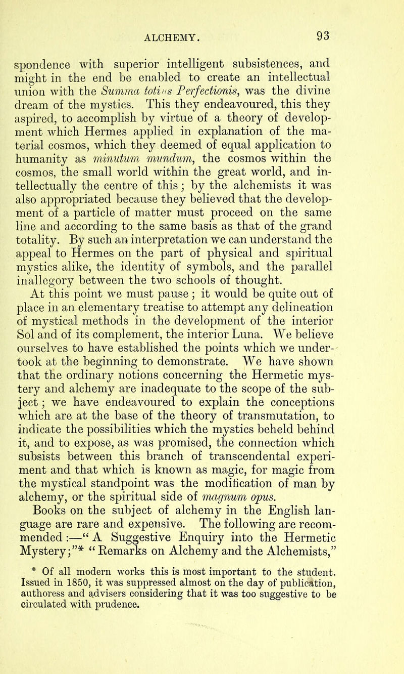 spondence with superior intelligent subsistences, and might in the end be enabled to create an intellectual union with the Summa totius Perfectionis, was the divine dream of the mystics. This they endeavoured, this they aspired, to accomplish by virtue of a theory of develop- ment which Hermes applied in explanation of the ma- terial cosmos, which they deemed of equal application to humanity as minutum mundum, the cosmos within the cosmos, the small world within the great world, and in- tellectually the centre of this; by the alchemists it was also appropriated because they believed that the develop- ment of a particle of matter must proceed on the same line and according to the same basis as that of the grand totality. By such an interpretation we can understand the appeal to Hermes on the part of physical and spiritual mystics alike, the identity of symbols, and the parallel inallegory between the two schools of thought. At this point we must pause; it would be quite out of place in an elementary treatise to attempt any delineation of mystical methods in the development of the interior Sol and of its complement, the interior Luna. We believe ourselves to have established the points which we under- took at the beginning to demonstrate. We have shown that the ordinary notions concerning the Hermetic mys- tery and alchemy are inadequate to the scope of the sub- ject ; we have endeavoured to explain the conceptions which are at the base of the theory of transmutation, to indicate the possibilities which the mystics beheld behind it, and to expose, as was promised, the connection which subsists between this branch of transcendental experi- ment and that which is known as magic, for magic from the mystical standpoint was the modification of man by alchemy, or the spiritual side of magnum opus. Books on the subject of alchemy in the English lan- guage are rare and expensive. The following are recom- mended :—“ A Suggestive Enquiry into the Hermetic Mystery;”* “Bemarks on Alchemy and the Alchemists,” * Of all modern works this is most important to the student. Issued in 1850, it was suppressed almost on the day of publication, authoress and advisers considering that it was too suggestive to be circulated with prudence.