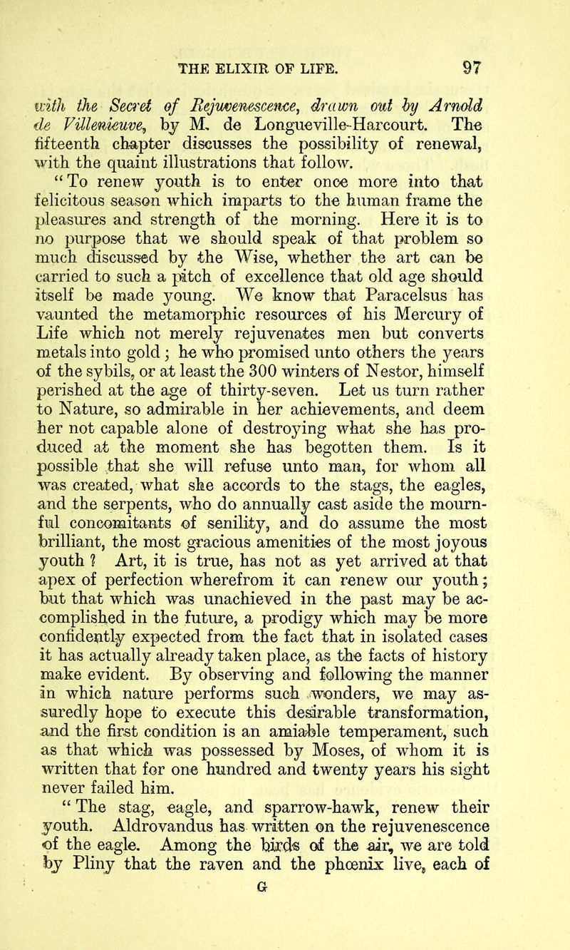 tnth the Secret of Rejuvenescence, drawn out by Arnold de VUlenieuve, by M, de Longueville-Harcourt. The fifteenth ch-apter discusses the possibility of renewal, with the quaint illustrations that follow. “To renew youth is to enter once more into that felicitous season which imparts to the human frame the pleasures and strength of the morning. Here it is to no purpose that we should speak of that problem so much discussed by the Wise, whether the art can be carried to such a pitch of excellence that old age should itself be made young. We know that Paracelsus has vaunted the metamorphic resources of his Mercury of Life which not merely rejuvenates men but converts metals into gold; he who promised unto others the years of the sybils, or at least the 300 winters of Nestor, himself perished at the age of thirty-seven. Let us turn rather to Nature, so admirable in her achievements, and deem her not capable alone of destroying what she has pro- duced at the moment she has begotten them. Is it possible that she will refuse unto man, for whom all was created, what she accords to the stags, the eagles, and the serpents, who do annually cast aside the mourn- ful concomitants of senility, and do assume the most brilliant, the most gracious amenities of the most joyous youth ? Art, it is true, has not as yet arrived at that apex of perfection wherefrom it can renew our youth; but that which was unachieved in the past may be ac- complished in the future, a prodigy which may be more confidently expected from the fact that in isolated cases it has actually already taken place, as the facts of history make evident. By observing and following the manner in which nature performs such wonders, we may as- suredly hope to execute this desirable transformation, and the first condition is an amiable temperament, such as that which was possessed by Moses, of whom it is written that for one hundred and twenty years his sight never failed him. “ The stag, eagle, and sparrow-hawk, renew their youth. Aldrovandus has written on the rejuvenescence of the eagle. Among the bird's of the air, we are told by Pliny that the raven and the phoenix live, each of G