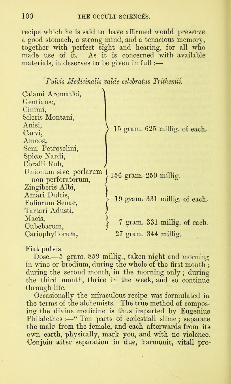 recipe which he is said to have affirmed would preserve a good stomach, a strong mind, and a tenacious memory, together with perfect sight and hearing, for all who made use of it. As it is concerned with available materials, it deserves to be given in full:—■ Pulvis Medicinalis valde celebratus Trithemii. Calami Aromatic!, Gentianse, Cinimi, Sileris Montani, Anisi, \ Carvi, Ameosy Sem. Petroselini, Spicse Nardi, Coralli Rub, , Unionum sive perlarum ( non perforatorum, j Zingiberis Albi, Sj Amari Dulcis, ( Foliorum Senae, ( Tartari Adusti, ) Macis, \ Cubebarum, J Cariophyllorum, 15 gram. 625 millig. of each. 156 gram, 250 millig. 19 gram, 331 millig. of each, 7 gram. 331 millig. of each, 27 gram. 344 millig. Fiat pulvis. Dose.—5 gram. 859 millig., taken night and morning in wine or brodium, during the whole of the first month ; during the second month, in the morning only; during the third month, thrice in the week, and so continue through life. Occasionally the miraculous recipe was formulated in the terms of the alchemists. The true method of compos- ing the divine medicine is thus imparted by Eugenius Philalethes :—“ Ten parts of coelestiall slime; separate the male from the female, and each afterwards from its own earth, physically, mark you, and with no violence. Conjoin after separation in due, harmonic, vitall pro-