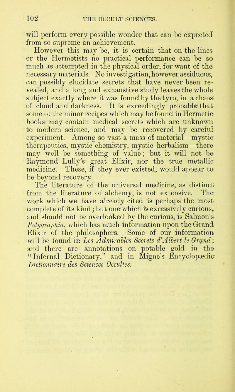 will perform every possible wonder that can be expected from so supreme an achievement. However this may be, it is certain that on the lines or the Hermetists no practical performance can be so much as attempted in the physical order, for want of the necessary materials. No investigation, however assiduous, can possibly elucidate secrets that have never been re- vealed, and a long and exhaustive study leaves the whole subject exactly where it was found by the tyro, in a chaos- of cloud and darkness. It is exceedingly probable that some of the minor recipes which may be found in Hermetie books* may contain medical secrets which are unknown to modern science, and may be recovered by careful experiment. Among so vast a mass of material—mystic therapeutics, mystic chemistry, mystic herbalism—there may well be something of value; but it will not be Raymond LullyV great Elixir, nor the true metallic medicine. These, if they ever existed, would appear to be beyond recovery. The literature of the universal medicine, as distinct from the literature of alchemy, is not extensive. The work which we have already cited is perhaps the most complete of its kind; but one which in excessively curious, and should not be overlooked by the curious, is Salmons* Polygraphia, which has much information upon the Grand Elixir of the philosophers. Some of our information will be found in Les Admirables Secrets d’Albert le Grqnd; and there are annotations on potable gold in the “ Infernal Dictionary,” and in Migne’s Encyclopaedic Didionnaire des Sciences Occultes.