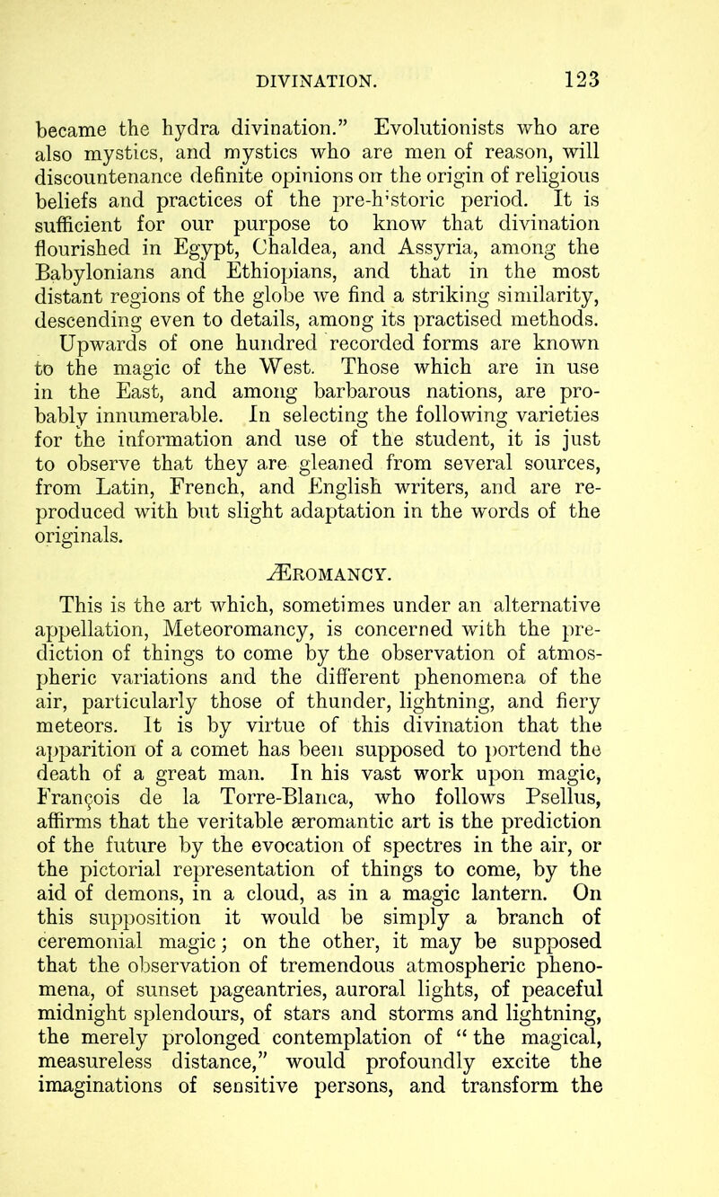 became the hydra divination.” Evolutionists who are also mystics, and mystics who are men of reason, will discountenance definite opinions on the origin of religious beliefs and practices of the pre-h’storic period. It is sufficient for our purpose to know that divination flourished in Egypt, Chaldea, and Assyria, among the Babylonians and Ethiopians, and that in the most distant regions of the globe we find a striking similarity, descending even to details, among its practised methods. Upwards of one hundred recorded forms are known to the magic of the West. Those which are in use in the East, and among barbarous nations, are pro- bably innumerable. In selecting the following varieties for the information and use of the student, it is just to observe that they are gleaned from several sources, from Latin, French, and English writers, and are re- produced with but slight adaptation in the words of the originals. tEromancy. This is the art which, sometimes under an alternative appellation, Meteoromancy, is concerned with the pre- diction of things to come by the observation of atmos- pheric variations and the different phenomena of the air, particularly those of thunder, lightning, and fiery meteors. It is by virtue of this divination that the apparition of a comet has been supposed to portend the death of a great man. In his vast work upon magic, Francis de la Torre-Blanca, who follows Psellus, affirms that the veritable seromantic art is the prediction of the future by the evocation of spectres in the air, or the pictorial representation of things to come, by the aid of demons, in a cloud, as in a magic lantern. On this supposition it would be simply a branch of ceremonial magic; on the other, it may be supposed that the observation of tremendous atmospheric pheno- mena, of sunset pageantries, auroral lights, of peaceful midnight splendours, of stars and storms and lightning, the merely prolonged contemplation of “ the magical, measureless distance,” would profoundly excite the imaginations of sensitive persons, and transform the