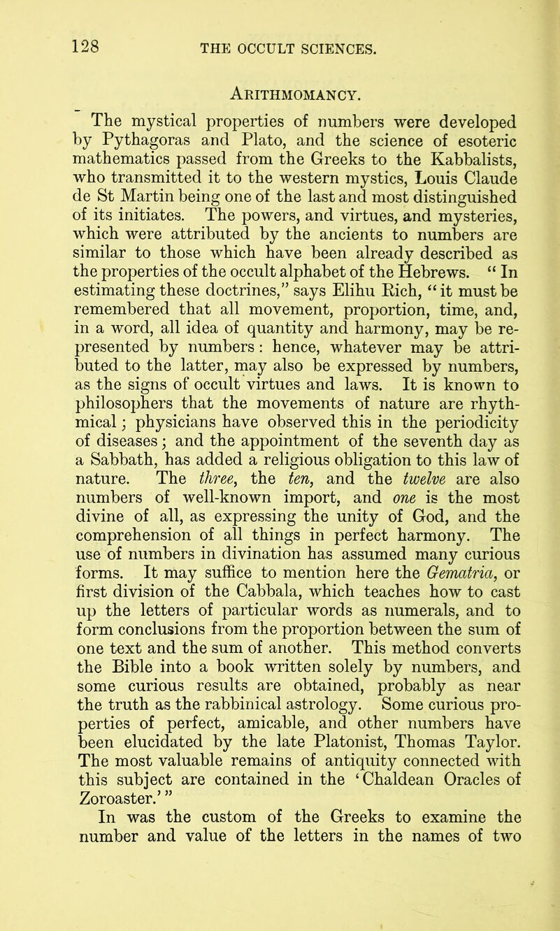 Arithmomancy. The mystical properties of numbers were developed by Pythagoras and Plato, and the science of esoteric mathematics passed from the Greeks to the Kabbalists, who transmitted it to the western mystics, Louis Claude de St Martin being one of the last and most distinguished of its initiates. The powers, and virtues, and mysteries, which were attributed by the ancients to numbers are similar to those which have been already described as the properties of the occult alphabet of the Hebrews. “ In estimating these doctrines/’ says Elihu Rich, “it must be remembered that all movement, proportion, time, and, in a word, all idea of quantity and harmony, may be re- presented by numbers : hence, whatever may be attri- buted to the latter, may also be expressed by numbers, as the signs of occult virtues and laws. It is known to philosophers that the movements of nature are rhyth- mical ; physicians have observed this in the periodicity of diseases; and the appointment of the seventh day as a Sabbath, has added a religious obligation to this law of nature. The three, the ten, and the twelve are also numbers of well-known import, and one is the most divine of all, as expressing the unity of God, and the comprehension of all things in perfect harmony. The use of numbers in divination has assumed many curious forms. It may suffice to mention here the Gematria, or first division of the Cabbala, which teaches how to cast up the letters of particular words as numerals, and to form conclusions from the proportion between the sum of one text and the sum of another. This method converts the Bible into a book written solely by numbers, and some curious results are obtained, probably as near the truth as the rabbinical astrology. Some curious pro- perties of perfect, amicable, and other numbers have been elucidated by the late Platonist, Thomas Taylor. The most valuable remains of antiquity connected with this subject are contained in the ‘Chaldean Oracles of Zoroaster.’ ” In was the custom of the Greeks to examine the number and value of the letters in the names of two