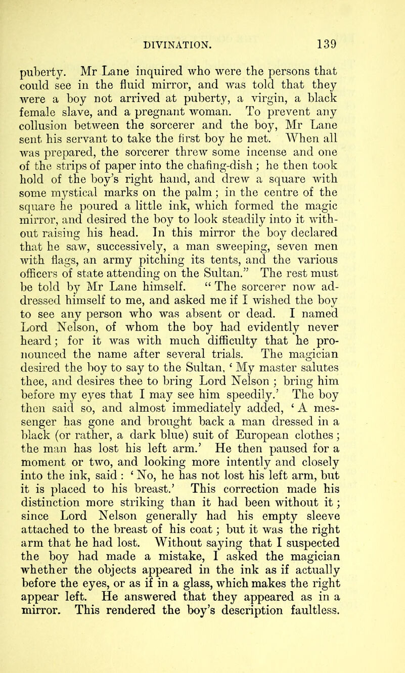 puberty. Mr Lane inquired who were the persons that could see in the fluid mirror, and was told that they were a boy not arrived at puberty, a virgin, a black female slave, and a pregnant woman. To prevent any collusion between the sorcerer and the boy, Mr Lane sent his servant to take the first boy he met. When all was prepared, the sorcerer threw some incense and one of the strips of paper into the chafing-dish; he then took hold of the boy’s right hand, and drew a square with some mystical marks on the palm; in the centre of the square he poured a little ink, which formed the magic mirror, and desired the boy to look steadily into it with- out raising his head. In this mirror the boy declared that he saw, successively, a man sweeping, seven men with flags, an army pitching its tents, and the various officers of state attending on the Sultan.” The rest must be told by Mr Lane himself. “ The sorcerer now ad- dressed himself to me, and asked me if I wished the boy to see any person who was absent or dead. I named Lord Nelson, of whom the boy had evidently never heard; for it was with much difficulty that he pro- nounced the name after several trials. The magician desired the boy to say to the Sultan, ‘ My master salutes thee, and desires thee to bring Lord Nelson ; bring him before my eyes that I may see him speedily.’ The boy then said so, and almost immediately added, £ A mes- senger has gone and brought back a man dressed in a black (or rather, a dark blue) suit of European clothes; the man has lost his left arm.’ He then paused for a moment or two, and looking more intently and closely into the ink, said : ‘ No, he has not lost his left arm, but it is placed to his breast.’ This correction made his distinction more striking than it had been without it; since Lord Nelson generally had his empty sleeve attached to the breast of his coat; but it was the right arm that he had lost. Without saying that I suspected the boy had made a mistake, I asked the magician whether the objects appeared in the ink as if actually before the eyes, or as if in a glass, which makes the right appear left. He answered that they appeared as in a mirror. This rendered the boy’s description faultless.