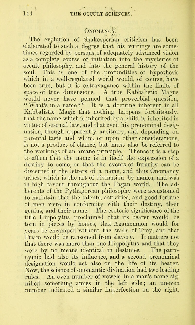 Onomancy, The evplqtion of Shakesperian criticism has been elaborated to such a degree that his writings are some- times regarded by persons of adequately advanced vision as a complete course of initiation into the mysteries of occult philosophy, and into the general history of the soul. This is one of the profundities of hypothesis which in a well-regulated world would, of course, have been true, but it is extravagance within the limits of space of true dimensions. A true Kabbalistic Magus would never have penned that proverbial question, “What’s in a name?’' It is a doctrine inherent in all Kabbalistic Magic that nothing happens fortuitously, that the name which is inherited by a child is inherited in virtue of eternal law, and that even his prenominal desig- nation, though apparently arbitrary, and depending on parental taste and whim, or upon other considerations, is not a product of chance, but must also be referred to the workings of an arcane principle. Thence it is a step to affirm that the name is in itself the expression of a destiny to come, or that the events of futurity can be discerned in the letters of a name, and thus Onomancy arises, which is the art of divination by names, and was in high favour throughout the Pagan world. The ad- herents of the Pythagorean philosophy were accustomed to maintain that the talents, activities, and good fortune of men were in conformity with their destiny, their genius, and their name. The esoteric, significance of the title Hippolytus proclaimed that its bearer would be torn in pieces by horses, that Agamemnon would for years be encamped without the walls of . Troy, and that Priam would be ransomed from slavery. It matters not that there was more than one Hippolytus and that they were by no means identical in destinies. The patro- nymic had also its influe ice, and a second prenominal designation would act also on the life of its bearer. Now, the science of onomantic divination had two leading rules. An even number of vowels in a man’s name sig- nified something amiss in the left side; an uneven number indicated a similar imperfection on the right.