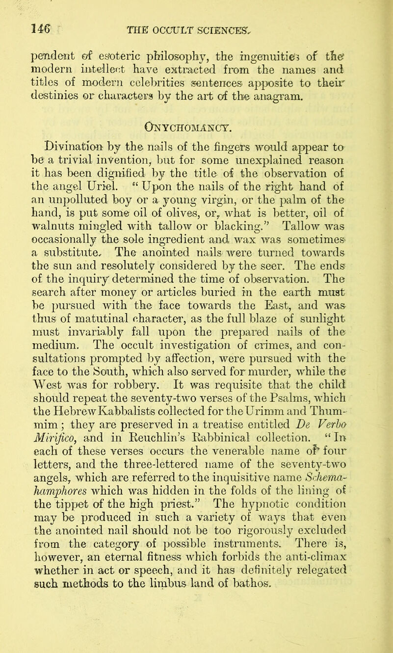 pendent of esoteric philosophy, the ingenuities of th& modern intellect have extracted from the names and titles of m-odern celebrities sentences apposite to their destinies or characters by the art of the anagram. Onychomancy. Divination by the nails of the fingers would appear to be a trivial invention, but for some unexplained reason it has been dignified by the title of the observation of the angel Uriel. Sl Upon the nails of the right hand of an unpolluted boy or a young virgin, or the palm of the hand, is put some oil of olives, or, what is better, oil of walnuts mingled with tallow or blacking.” Tallow was occasionally the sole ingredient and, wax was sometimes a substitute. The anointed nails were turned towards the sun and resolutely considered by the seer. The ends of the inquiry determined the time of observation. The search after money or articles buried in the earth must be pursued with the face towards the East, and was thus of matutinal character, as the full blaze of sunlight must invariably fall upon the prepared nails of the medium. The occult investigation of crimes, and con- sultations prompted by affection, were pursued with the face to the South, which also served for murder, while the West was for robbery. It was requisite that the child should repeat the seventy-two verses of the Psalms, wThich the HebrewKabbalists collected for theUrimm and Thum- mim ; they are preserved in a treatise entitled De Verbo Mirifico, and in Eeuchlin’s Kabbinical collection. “ In each of these verses occurs the venerable name oP four letters, and the three-lettered name of the seventy-two angels, which are referred to the inquisitive name Schema- hamphores which was hidden in the folds of the lining of the tippet of the high priest.” The hypnotic condition may be produced in such a variety of ways that even the anointed nail should not be too rigorously excluded from the category of possible instruments. There is, however, an eternal fitness which forbids the anti-climax whether in act or speech, and it has definitely relegated such methods to the limbus land of bathos.