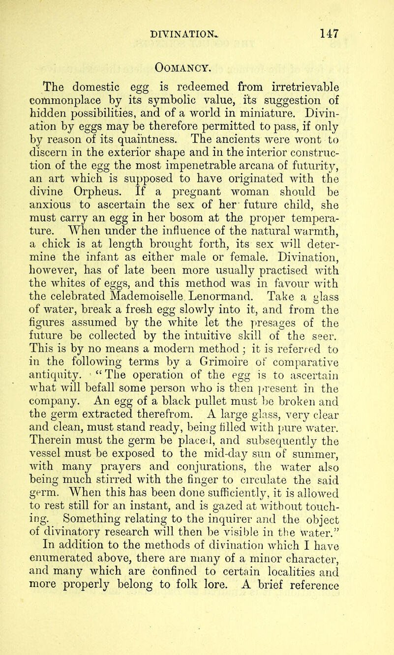 OOMANCY. The domestic egg is redeemed from irretrievable commonplace by its symbolic value, its suggestion of hidden possibilities, and of a world in miniature. Divin- ation by eggs may be therefore permitted to pass, if only by reason of its quai'ntness. The ancients were wont to discern in the exterior shape and in the interior construc- tion of the egg the most impenetrable arcana of futurity, an art which is supposed to have originated with the divine Orpheus. If a pregnant woman should be anxious to ascertain the sex of her' future child, she must carry an egg in her bosom at the proper tempera- ture. When under the influence of the natural warmth, a chick is at length brought forth, its sex will deter- mine the infant as either male or female. Divination, however, has of late been more usually practised with the whites of eggs, and this method was in favour with the celebrated Mademoiselle. Lenormand. Take a glass of water, break a fresh egg slowly into it, and from the figures assumed by the white let the presages of the future be collected by the intuitive skill of the seer. This is by no means a modern method ; it is referred to in the following terms by a Grimoire of comparative antiquity. “ The operation of the egg is to ascertain what will befall some person who is then present in the company. An egg of a black pullet must be broken and the germ extracted therefrom. A large glass, very clear and clean, must stand ready, being filled with pure water. Therein must the germ be placed, and subsequently the vessel must be exposed to the mid-day sun of summer, with many prayers and conjurations, the water also being much stirred with the finger to circulate the said germ. When this has been done sufficiently, it is allowed to rest still for an instant, and is gazed at without touch- ing. Something relating to the inquirer and the object of divinatory research will then be visible in the water.” In addition to the methods of divination which I have enumerated above, there are many of a minor character, and many which are confined to certain localities and more properly belong to folk lore. A brief reference