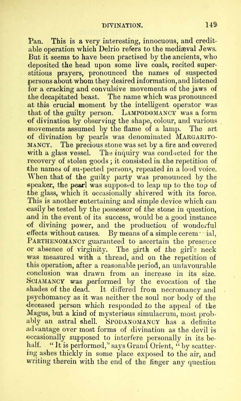 Pan. This is a very interesting, innocuous, and credit- able operation which Delrio refers to the mediaeval Jews. But it seems to have been practised by the ancients, who deposited the head upon some live coals, recited super- stitious prayers, pronounced the names of suspected persons about whom they desired information, and listened for a cracking and convulsive movements of the jaws of the decapitated beast. The name which was pronounced at this crucial moment by the intelligent operator was that of the guilty person. Lampgdgmancy was a form of divination by observing the shape, colour, and various movements assumed by the flame of a lamp. The art of divination by pearls was denominated Margarito- mancy. The precious stone was set by a fire and covered with a glass vessel. The inquiry was conducted for the recovery of stolen goods ; it consisted in the repetition of the names of suspected persons, repeated in a loud voice. When that of the guilty party was pronounced by the speaker, the pearl was supposed to leap up to the top of the glass, which it occasionally shivered with its force. This is another entertaining and simple device which can ^easily be tested by the possessor of the stone in question, and in the event of its success, would be a good instance of divining power, and the production of wonderful effects without causes. By means of a simple ceremr rial, Parthenomancv guaranteed to ascertain the presence or absence of virginity. The girth of the girl’s neck was measured with a thread, and on the repetition of this operation, after a reasonable period, an unfavourable conclusion was drawn from an increase in its size. Sgiamancy was performed by the evocation of the shades of the dead. It differed from necromancy and psychoman cy as it was neither the soul nor body of the ■deceased person which responded to the appeal of the Magus, but a kind of mysterious simulacrum, most prob- ably an astral shell. Spodanomancy has a definite advantage over most forms of divination as the devil is occasionally supposed to interfere personally in its be- half. “ It is performed,” says Grand Orient, “ by scatter- ing ashes thickly in some place exposed to the air, and writing therein with the end of the finger any question