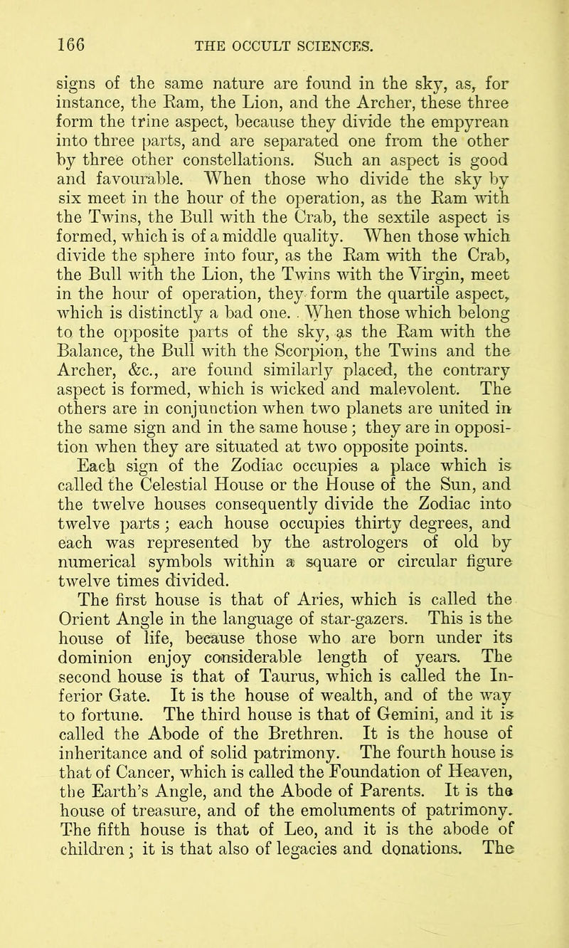 signs of the same nature are found in the sky, as, for instance, the Ram, the Lion, and the Archer, these three form the trine aspect, because they divide the empyrean into three parts, and are separated one from the other by three other constellations. Such an aspect is good and favourable. When those who divide the sky by six meet in the hour of the operation, as the Ram with the Twins, the Bull with the Crab, the sextile aspect is formed, which is of a middle quality. When those which divide the sphere into four, as the Ram with the Crab, the Bull with the Lion, the Twins with the Virgin, meet in the hour of operation, they form the quartile aspect, which is distinctly a bad one. . When those which belong to the opposite parts of the sky, g,s the Ram with the Balance, the Bull with the Scorpion, the Twins and the Archer, &c., are found similarly placed, the contrary aspect is formed, which is wicked and malevolent. The others are in conjunction when two planets are united in the same sign and in the same house; they are in opposi- tion when they are situated at two opposite points. Each sign of the Zodiac occupies a place which is called the Celestial House or the House of the Sun, and the twelve houses consequently divide the Zodiac into twelve parts; each house occupies thirty degrees, and each was represented by the astrologers of old by numerical symbols within a square or circular figure twelve times divided. The first house is that of Aries, which is called the Orient Angle in the language of star-gazers. This is the house of life, beeause those who are born under its dominion enjoy considerable length of years. The second house is that of Taurus, which is called the In- ferior Gate. It is the house of wealth, and of the way to fortune. The third house is that of Gemini, and it is called the Abode of the Brethren. It is the house of inheritance and of solid patrimony. The fourth house is that of Cancer, which is called the Foundation of Heaven, the Earth’s Angle, and the Abode of Parents. It is the house of treasure, and of the emoluments of patrimony. The fifth house is that of Leo, and it is the abode of children; it is that also of legacies and donations. The