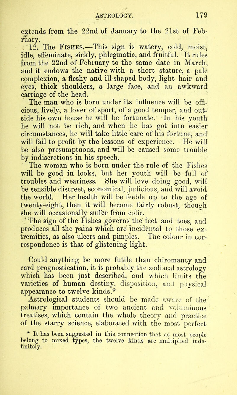 extends from the 22nd of January to the 21st of Feb- ruary. 12. The Fishes.—This sign is watery, cold, moist, idle, effeminate, sickly, phlegmatic, and fruitful. It rules from the 22nd of February to the same date in March, and it endows the native with a short stature, a pale complexion, a fleshy and ill-shaped body, light hair and eyes, thick shoulders, a large face, and an awkward carriage of the head. The man who is born under its influence will be offi- cious, lively, a lover of sport, of a good temper, and out- side his own house he will be fortunate. In his youth he will not be rich, and when he has got into easier circumstances, he will take little care of his fortune, and will fail to profit by the lessons of experience. He will be also presumptuous, and will be caused some trouble by indiscretions in his speech. The woman who is born under the rule of the Fishes will be good in looks, but her youth will be full of troubles and weariness. She will love doing good, will be sensible discreet, economical, judicious, and will avoid the world. Her health will be feeble up to the age of twenty-eight, then it will become fairly robust, though She will occasionally suffer from colic. 'The sign of the Fishes governs the feet and toes, and produces all the pains which are incidental to those ex- tremities, as also ulcers and pimples. The colour in cor- respondence is that of glistening light. Could anything be more futile than chiromancy and card prognostication, it is probably the zodiacal astrology which has been just described, and wdiich limits the varieties of human destiny, disposition, and physical appearance to twelve kinds.* Astrological students should be made aware of the palmary importance of two ancient and voluminous treatises, which contain the whole theory and practice of the starry science, elaborated with the most perfect * It has been suggested in this connection that as most people belong to mixed types, the twelve kinds are multiplied inde- finitely.