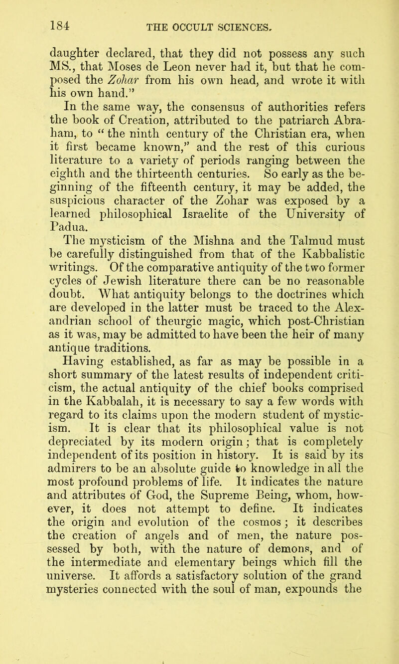 daughter declared, that they did not possess any such MS., that Moses de Leon never had it, but that he com- posed the Zoliar from his own head, and wrote it with his own hand.” In the same way, the consensus of authorities refers the book of Creation, attributed to the patriarch Abra- ham, to “ the ninth century of the Christian era, when it first became known,” and the rest of this curious literature to a variety of periods ranging between the eighth and the thirteenth centuries. So early as the be- ginning of the fifteenth century, it may be added, the suspicious character of the Zohar was exposed by a learned philosophical Israelite of the University of Padua. The mysticism of the Mishna and the Talmud must be carefully distinguished from that of the Kabbalistic writings. Of the comparative antiquity of the two former cycles of Jewish literature there can be no reasonable doubt. What antiquity belongs to the doctrines which are developed in the latter must be traced to the Alex- andrian school of theurgic magic, which post-Christian as it was, may be admitted to have been the heir of many antique traditions. Having established, as far as may be possible in a short summary of the latest results of independent criti- cism, the actual antiquity of the chief books comprised in the Kabbalah, it is necessary to say a few words with regard to its claims upon the modern student of mystic- ism. It is clear that its philosophical value is not depreciated by its modern origin; that is completely independent of its position in history. It is said by its admirers to be an absolute guide to knowledge in all the most profound problems of life. It indicates the nature and attributes of God, the Supreme Being, whom, how- ever, it does not attempt to define. It indicates the origin and evolution of the cosmos ; it describes the creation of angels and of men, the nature pos- sessed by both, with the nature of demons, and of the intermediate and elementary beings which fill the universe. It affords a satisfactory solution of the grand mysteries connected with the soul of man, expounds the