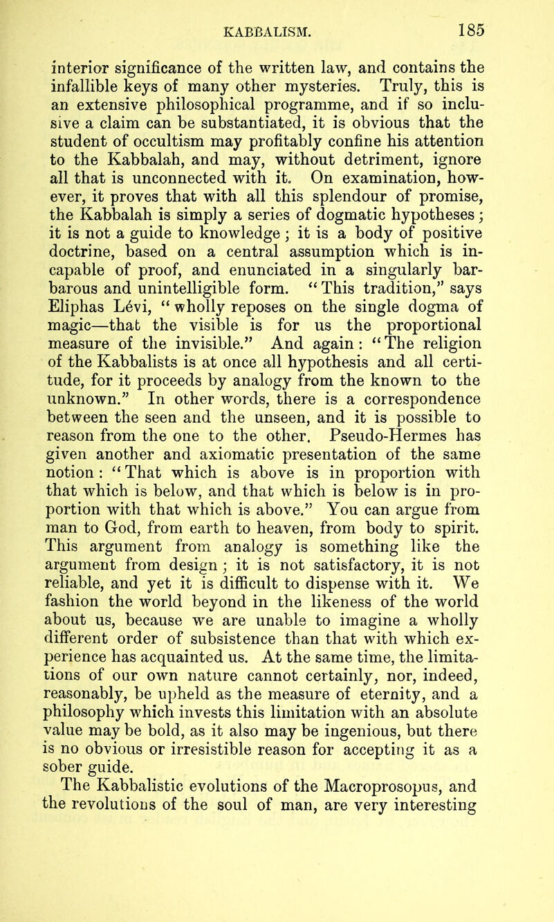 interior significance of the written law, and contains the infallible keys of many other mysteries. Truly, this is an extensive philosophical programme, and if so inclu- sive a claim can be substantiated, it is obvious that the student of occultism may profitably confine his attention to the Kabbalah, and may, without detriment, ignore all that is unconnected with it. On examination, how- ever, it proves that with all this splendour of promise, the Kabbalah is simply a series of dogmatic hypotheses; it is not a guide to knowledge; it is a body of positive doctrine, based on a central assumption which is in- capable of proof, and enunciated in a singularly bar- barous and unintelligible form. “ This tradition,” says Eliphas L6vi, “ wholly reposes on the single dogma of magic—that the visible is for us the proportional measure of the invisible.” And again: “ The religion of the Kabbalists is at once all hypothesis and all certi- tude, for it proceeds by analogy from the known to the unknown.” In other words, there is a correspondence between the seen and the unseen, and it is possible to reason from the one to the other. Pseudo-Hermes has given another and axiomatic presentation of the same notion : “ That which is above is in proportion with that which is below, and that which is below is in pro- portion with that which is above.” You can argue from man to God, from earth to heaven, from body to spirit. This argument from analogy is something like the argument from design; it is not satisfactory, it is not reliable, and yet it is difficult to dispense with it. We fashion the world beyond in the likeness of the world about us, because we are unable to imagine a wholly different order of subsistence than that with which ex- perience has acquainted us. At the same time, the limita- tions of our own nature cannot certainly, nor, indeed, reasonably, be upheld as the measure of eternity, and a philosophy which invests this limitation with an absolute value may be bold, as it also may be ingenious, but there is no obvious or irresistible reason for accepting it as a sober guide. The Kabbalistic evolutions of the Macroprosopus, and the revolutions of the soul of man, are very interesting