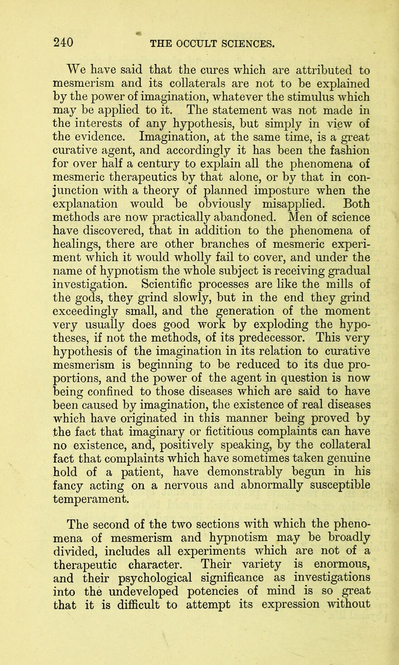 We have said that the cures which are attributed to mesmerism and its collaterals are not to be explained by the power of imagination, whatever the stimulus which may be applied to it. The statement was not made in the interests of any hypothesis, but simply in view of the evidence. Imagination, at the same time, is a great curative agent, and accordingly it has been the fashion for over half a century to explain all the phenomena of mesmeric therapeutics by that alone, or by that in con- junction with a theory of planned imposture when the explanation would be obviously misapplied. Both methods are now practically abandoned. Men of science have discovered, that in addition to the phenomena of healings, there are other branches of mesmeric experi- ment which it would wholly fail to cover, and under the name of hypnotism the whole subject is receiving gradual investigation. Scientific processes are like the mills of the gods, they grind slowly, but in the end they grind exceedingly small, and the generation of the moment very usually does good work by exploding the hypo- theses, if not the methods, of its predecessor. This very hypothesis of the imagination in its relation to curative mesmerism is beginning to be reduced to its due pro- portions, and the power of the agent in question is now being confined to those diseases which are said to have been caused by imagination, the existence of real diseases which have originated in this manner being proved by the fact that imaginary or fictitious complaints can have no existence, and, positively speaking, by the collateral fact that complaints which have sometimes taken genuine hold of a patient, have demonstrably begun in his fancy acting on a nervous and abnormally susceptible temperament. The second of the two sections with which the pheno- mena of mesmerism and hypnotism may be broadly divided, includes all experiments which are not of a therapeutic character. Their variety is enormous, and their psychological significance as investigations into the undeveloped potencies of mind is so great that it is difficult to attempt its expression without