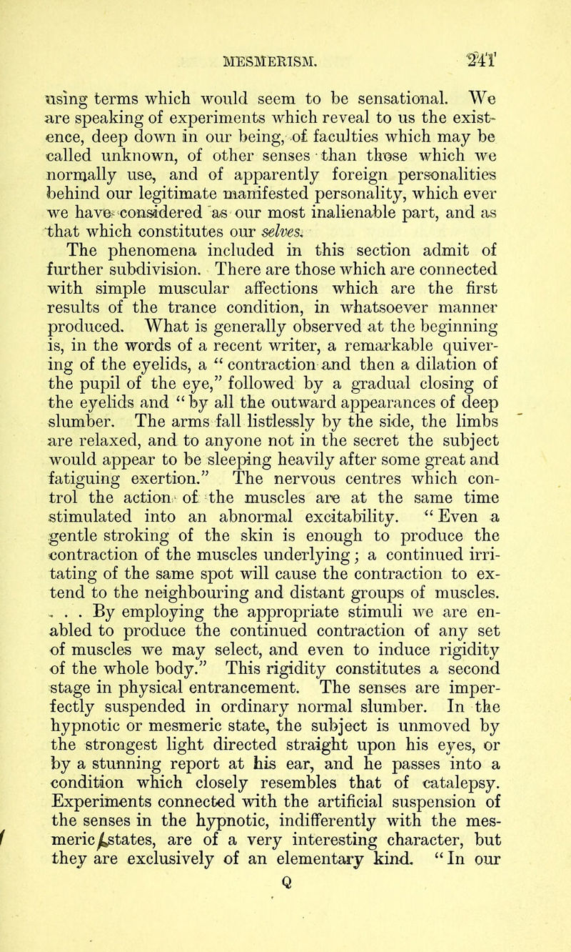 using terms which would seem to be sensational. We are speaking of experiments which reveal to us the exist- ence, deep down in our being, of faculties which may be called unknown, of other senses than those which we normally use, and of apparently foreign personalities behind our legitimate manifested personality, which ever we have? considered 'as our most inalienable part, and as that which constitutes our selves* The phenomena included in this section admit of further subdivision. There are those which are connected with simple muscular affections which are the first results of the trance condition, in whatsoever manner produced. What is generally observed at the beginning is, in the words of a recent writer, a remarkable quiver- ing of the eyelids, a u contraction and then a dilation of the pupil of the eye,” followed by a gradual closing of the eyelids and “ by all the outward appearances of deep slumber. The arms fall listlessly by the side, the limbs are relaxed, and to anyone not in the secret the subject would appear to be sleeping heavily after some great and fatiguing exertion.” The nervous centres which con- trol the action,' of the muscles are at the same time stimulated into an abnormal excitability. “ Even a gentle stroking of the skin is enough to produce the contraction of the muscles underlying; a continued irri- tating of the same spot will cause the contraction to ex- tend to the neighbouring and distant groups of muscles. . . . By employing the appropriate stimuli we are en- abled to produce the continued contraction of any set of muscles we may select, and even to induce rigidity of the whole body.” This rigidity constitutes a second stage in physical entrancement. The senses are imper- fectly suspended in ordinary normal slumber. In the hypnotic or mesmeric state, the subject is unmoved by the strongest light directed straight upon his eyes, or by a stunning report at his ear, and he passes into a condition which closely resembles that of catalepsy. Experiments connected with the artificial suspension of the senses in the hypnotic, indifferently with the mes- meric ^states, are of a very interesting character, but they are exclusively of an elementary kind. “ In our Q