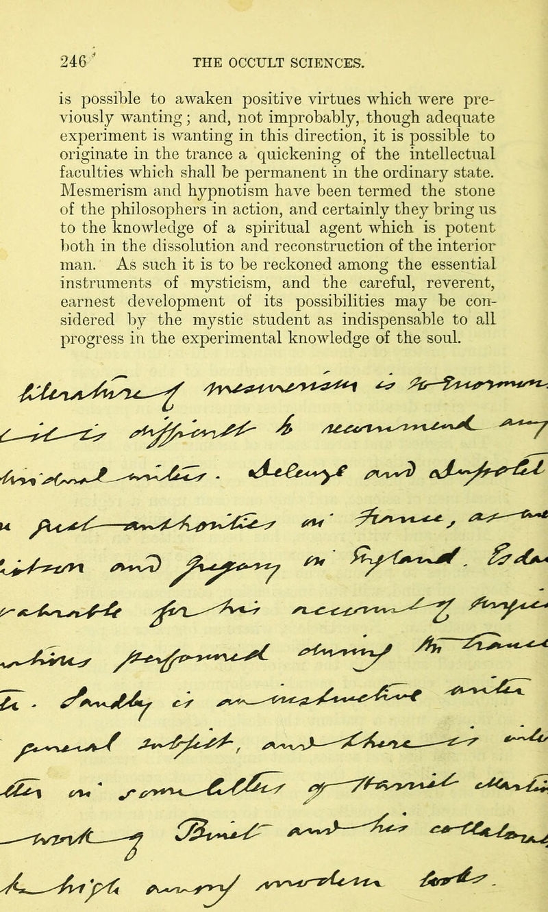 is possible to awaken positive virtues which were pre- viously wanting; and, not improbably, though adequate experiment is wanting in this direction, it is possible to originate in the trance a quickening of the intellectual faculties which shall be permanent in the ordinary state. Mesmerism and hypnotism have been termed the stone of the philosophers in action, and certainly they bring us to the knowledge of a spiritual agent which is potent both in the dissolution and reconstruction of the interior man. As such it is to be reckoned among the essential instruments of mysticism, and the careful, reverent, earnest development of its possibilities may be con- sidered by the mystic student as indispensable to all progress in the experimental knowledge of the soul. [^1 ' £■ / on*
