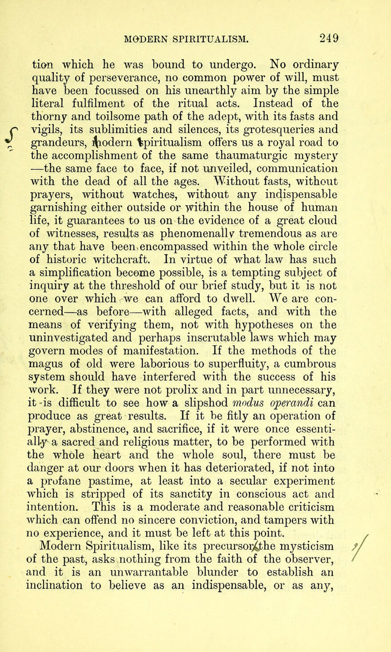 tion which he was bound to undergo. No ordinary- quality of perseverance, no common power of will, must have been focussed on his unearthly aim by the simple literal fulfilment of the ritual acts. Instead of the thorny and toilsome path of the adept, with its fasts and vigils, its sublimities and silences, its grotesqueries and grandeurs, Modern %piritualism offers us a royal road to the accomplishment of the same thaumaturgic mystery —the same face to face, if not unveiled, communication with the dead of all the ages. Without fasts, without prayers, without watches, without any indispensable garnishing either outside or within the house of human life, it guarantees to us on the evidence of a great cloud of witnesses, results as phenomenally tremendous as are any that have been, encompassed within the whole circle of historic witchcraft. In virtue of what law has such a simplification become possible, is a tempting subject of inquiry at the threshold of our brief study, but it is not one over which we can afford to dwell. We are con- cerned—as before—with alleged facts, and with the means of verifying them, not with hypotheses on the uninvestigated and perhaps inscrutable laws which may govern modes of manifestation. If the methods of the magus of old were laborious to superfluity, a cumbrous system should have interfered with the success of his work. If they were not prolix and in part unnecessary, it -is difficult to see how a slipshod modus operandi can produce as great results. If it be fitly an operation of prayer, abstinence, and sacrifice, if it were once essenti- ally-a sacred and religious matter, to be performed with the whole heart and the whole soul, there must be danger at our doors when it has deteriorated, if not into a profane pastime, at least into a secular experiment which is stripped of its sanctity in conscious act and intention. This is a moderate and reasonable criticism which can offend no sincere conviction, and tampers with no experience, and it must be left at this point. Modern Spiritualism, like its precursoi^jthe mysticism of the past, asks nothing from the faith of the observer, and it is an unwarrantable blunder to establish an inclination to believe as an indispensable, or as any,