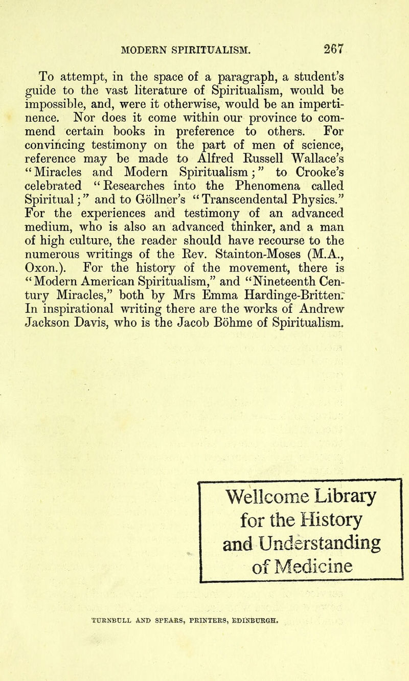 To attempt, in the space of a paragraph, a student’s guide to the vast literature of Spiritualism, would be impossible, and, were it otherwise, would be an imperti- nence. Nor does it come within our province to com- mend certain books in preference to others. For convincing testimony on the part of men of science, reference may be made to Alfred Russell Wallace’s “ Miracles and Modern Spiritualism; ” to Crooke’s celebrated “ Researches into the Phenomena called Spiritual;’7 and to Gollner’s “Transcendental Physics.” For the experiences and testimony of an advanced medium, who is also an advanced thinker, and a man of high culture, the reader should have recourse to the numerous writings of the Rev. Stainton-Moses (M.A., Oxon.). For the history of the movement, there is “Modern American Spiritualism,” and “Nineteenth Cen- tury Miracles,” both by Mrs Emma Hardinge-Britten: In inspirational writing there are the works of Andrew Jackson Davis, who is the Jacob Bohme of Spiritualism. Wellcome Library for the History and Understanding of Medicine TURNBULL AND SPEARS, PRINTERS, EDINBURGH.