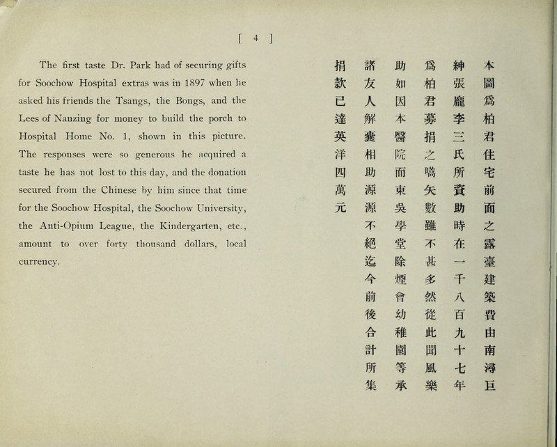 The first taste Dr. Park had of securing gifts for Soochow Hospital extras was in 1897 when he asked his friends tlie Tsangs, the Bongs, and the Lees of Nanzing for mo凸ey to build the porch to Hospital Home No. 1, shown in this picture. The responses were so generous he acquired a taste he has not lost to this day, and the donation secured from the Chinese by him since that time for the Soochow Hospital, the Soochow University, the Anti-Opium League, the Kindergarten, etc., amount to over fort_y thousand dollars, local currency. 捐 諸 巧 爲 紳 本 款 友 如 柏 張 圖 已 人 因 君 龐 爲 達 解 本 募 李 柏 英 囊 醫 捐 一- 君 洋 相 院 之 氏 住 四 助 而 鳴 所 宅 萬 源 東 矢 資 前 元 源 吳 數 助 面 不 學 雖 時 之 絕 堂 不 在 露 迄 除 甚 一 臺 今 煙 多 千 建 前 宵 然 八 築 後 幼 從 百 費 合 稚 此 九 由 計 園 聞 十 南 所 等 風 讀 集 承 樂 年 甚