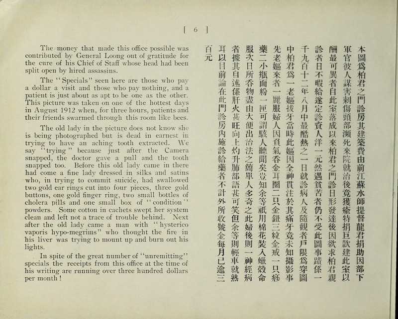 The money that made this office possible was contributed by General Loong out of gratitude for the cure of Ins Chief of Sta巧 Avhose head had been split open by hired assassins. The ‘‘Specials’’ seen here are those who pay a dollar a visit and those who pay nothing, and a patient is just about as apt to be one as the other. This picture was taken on one of the hottest days in August 1912 when, for three hours, patients and their friends swarmed through this room like bees. The old lady in the picture does not know she is being photographed but is dead in earnest in trying to have an aching tooth extracted. We say trying，，because just after the Camera snapped, the doctor gave a pull and the tooth snapped too. Before this old lady came in there had come a fine lady dressed in silks and satins who, in trying to commit suicide, had swallowed two gold ear rings cut into four pieces, three gold buttons, one gold finger ring, two small bottles of cholera pills and one small box of ‘‘ condition ’ ’ powders. Some cotUm in cachets swept her system clean and left not a trace of trouble behind. Next after the old lady came a man with ‘‘hysterico vaporis hypo-megrinis，，who thought the fire in his liver was trying to mount up and burn out his lights. In spite of the great number of (‘unremitting’， specials the receipts from this office at the time of his wiiting are running over three hundred dollars per month ! 本圖爲柏君之門診房其建築費由前江蘇水師提督龍君捐助因部下 軍官彼人謀害刺傷頭部瀬化來院就治後竟獲输特捐宜款建此室'3^ 酬最可異者自此室黎成來柏君之門診日形蠻達後因欲求贿若離 診者日不暇給遂定診資尺洋一元然遇貧苦者仍不受此圖事蹟係一 千九百十二年八月中最酷熱之一日就診病入及隨觀者戶限爲穿圖 中柏君爲一老艦巧牙當時此樞因全神貫注於其痛牙竟末知攝彩事 先老M來者一麗服蹄人因貴氣呑金耳圈二只金紐S粒金戒一只疲 藥二小瓶面粉一匹可調駭人聽聞矣豈知余等祇用棉花裝乂蝶殼命 服次日所呑物盡由大便出治法之衙単人多奇之此蹄後則一神經病 者據其自述係肝火祐巧向h灼升肺部語甚可笑但余等則輕車就熟 耳罔前論在此門謗房內施診給藥者不計外所收號金毎月已逾一二
