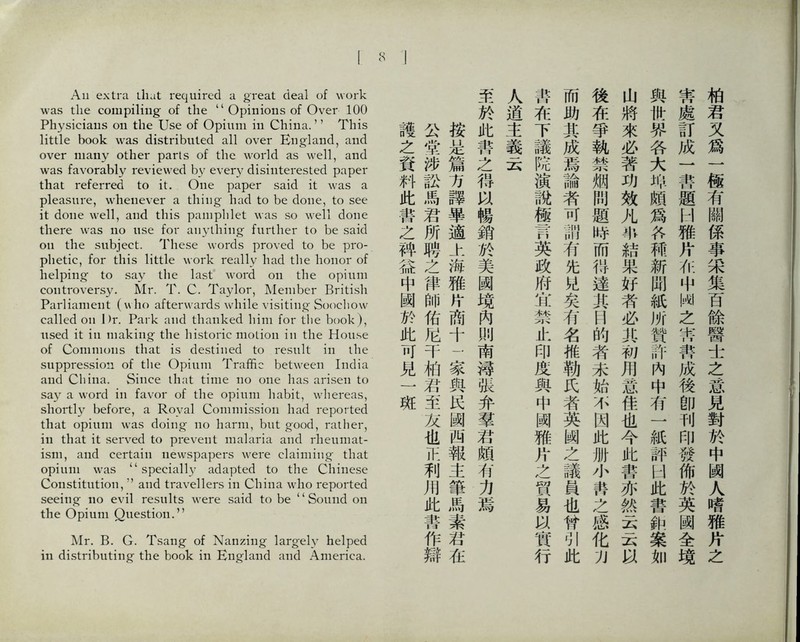 All extra iliat required a great deal of work was the compiling of the ‘‘Opinions of Over 100 Physicians o打 the Use of Opium in China.，’ This little book was distr化uted all over 政igland, and over nia凸y other parts of the world as well, and was favorably reviewed by every disinterested paper that referred to it. One paper said it was a pleasure, whenever a thing had to be done, to see it done well, and this pamphlet was so well done there was no use for anything fur化er to be said oil the subject. These words proved to be pro- phetic, for this little work really liad tlie honor of helping to say the last word on the opium controversy. Mr. T. C. Taylor, Member British ParHament (V、ho afterwards while visiting Soochow called on Dr. Park and thanked him for the book ), used it ill making the historic motion in the House of Commons that is destined to result in the suppression of the Opium Traffic between India and China. Since ihut time no one has ai^isen to say a word in favor of the opium habit, whereas, shortly before, a Royal Commission had reported that opium was doing- no harm, but good, rather, in that it served to prevent malaria and rlieuniat- isiii, and certain newspapers were claiming- that opium was ‘‘specially adapted to the Chinese Constitution, ’，and travellers in China who reported seeing no evil results were said to be ‘‘Sound on the Opium Question.，’ Mr. B. G. Tsang of Nanzing largely helped in distributing- the book in Englaiid and America. 柏君义爲一極有關係事采集百餘醫±之意見對於中閱人嗜雅片之 蒂處訂成一善題H雅片化中闲之蒂書成後卽刊印發佈於英國全境 與世界各大辦頗爲各補新閒紙所贊許內中巧一紙評U此書雜案如 山將來必著巧效凡非結果好者必其初巧意佳也今此善亦然云云 後巧爭執禁烟閒题特而得達其H的者未始不因此册小齊之感化別 而助其成焉論者可部巧先化矣巧名椎勒氏者英幽之議員也曾引此 靠巧下議院演說極胃英政府宵：禁止印度與中阀雅片之貿易&實行 人道主義云 至於此葦之得5^暢銷於美國境內训南簿张弁羣若頗有力焉 按是篇巧誤畢適上海雅片商十二豕與民闕西報主筆馬素若化 公堂涉訟馬君所聘之律帥佑化千化君至友也巿利化此善作辯 護之資料此叢之肆益中闡於此巧見】班