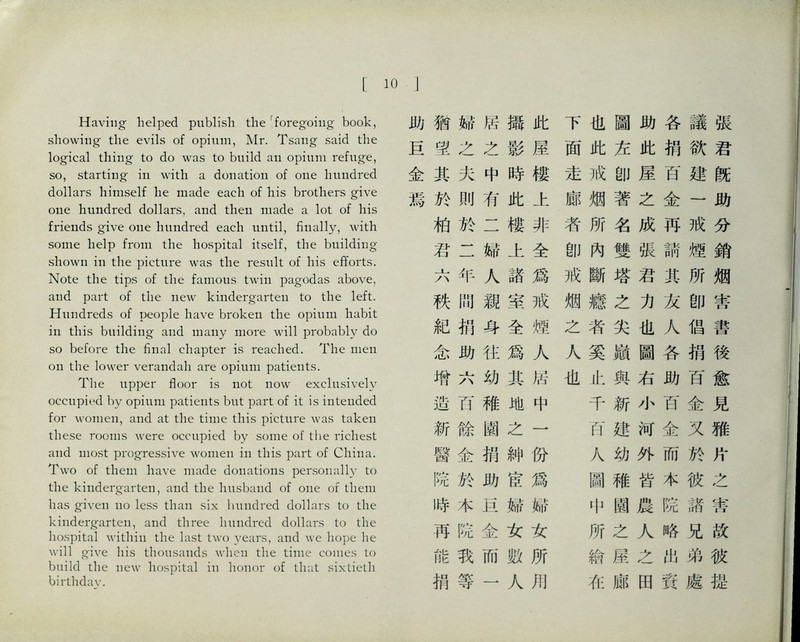 Having- helped publish the '^foregoing book, showing the evils of opium, Mr. Tsang said the logical tiling to do was to build an opium refuge, so, starting in with a donation of one hundred dollars himself he made each of his brothers give one hundred dollars, and then made a lot of his friends give one hundred each until, finally, with some help from the hospital itself, the building shown in the picture was the result of his efforts. Note the tips of the famous twin pagodas above, and part of the new kindergarten to the left. Hundreds of people have broke打 the opium habit in this building and Ilia打y more will probably do so before the final chapter is reached. The men on the lower verandah are opium patients. The upper floor is not now exclusively occupied by opium patie打ts but part of it is intended for women, and at the time this picture was taken these rooms were occupied by some of the richest and most progressive women in this part of China. Two of them have made donatio打s personally 化 the kindergarten, and the husband of one of them has given no less than six hundred dollars to the kindergarten, and three hundred dollars to the hospital within the last two years, and、ve hope he 、\411 give his thousands when the time comes to build the new liospital in honor of that sixtieth birthday. 助猶締居歸此 巨蠻之之影屋 金其夫中時樓 焉於則有此上 巧於二樓非 君二婦上全 六年人諸爲 秩閒親室戒 紀巧身全煙 念助往爲人 增六幼其居 造巧稚地中 新餘園之一 醫金捐紳份 院於助宦爲 時木巨婦締 再院金女女 能我而數所 捐等一人用 下也圖助各議張 面此左此捐欲君 走戒卽屋百建旣 廊烟著之金一助 者所名成再戒分 卽闲雙張請煙銷 戒斷塔君巧所烟 烟癒之力友卽害 之者尖也人倡書 人奚嶺圖各捐後 也止與右助百愈 千新小百金見 巧建河金又雅 人幼外而於片 圖稚皆本彼之 中園農院諸蒂 所之人略兄故 繪屢之出弟彼 在廊田資處提