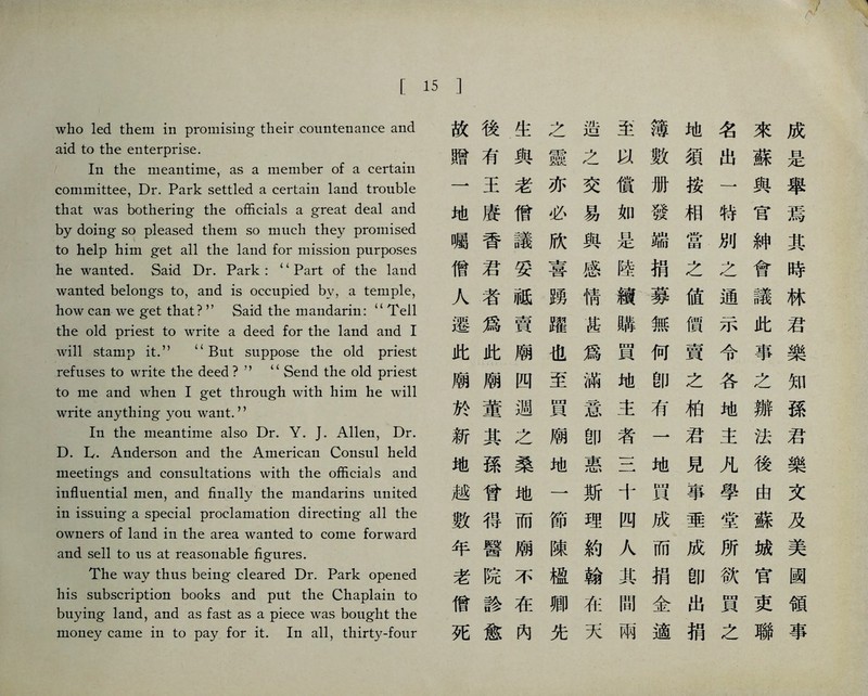 who led them in promising their coimknance and aid to the enterprise. In the mea打time, as a member of a certain committee, Dr. Park settled a certain land trouble that was bothering the officials a great deal and by doing so pleased them so much they promised to help him get all the land for mission purposes he wanted. Said Dr. Park : Part of the land wanted belongs to, a凸d is occupied by, a temple, how can we get that?，’ Said the mandarin: ‘‘Tell the old priest to write a deed for the land a打d I will stamp it.’， <‘ But suppose the old priest refuses to wri化 the deed ?。 ‘‘ Send the old priest to me and when I get through with him he will write anythi凸g you want.，， In the mea凸time also Dr. Y. J. Allen, Dr. D. L. Anderson and the American Consul held meetings and consultations with the officials and influential men, a打d finally the mandarins united in issuing a special proclamation directing all the owners of land in the area wanted to come forward a凸d sell to us at reaso凸able figures. The way thus being cleared Dr. Park opened his subscription books and put the Chaplain to buyi打g la凸d, and as fast as a piece was bouglit the money came in to pay for it. In all, thirty-four 15 ] 故後生之造至簿地名來成 贈有與靈之數須出蘇是 一王老亦交償册按一與舉 地廈僧必易如發相特官焉 囑香議欣與是端當別紳其 僧君妥喜感陸捐之么會時 人者祗螺情續募値通議林 遷爲賣躍甚滕無價示此君 此此廟也爲買何賣令事樂 廟廟四至滿地卽之各之知 於董過買意主有柏地辦孫 新其之廟卽者一君主法君 地孫桑地惠三地見凡後樂 越曾地一斯十買事學由文 數得而節理四成垂堂蘇及 年醫廟陳約人而成所城美 老院不極翰其捐卽欲官國 僧診在卿在間金出買吏領 死愈內先天兩適捐之聯事