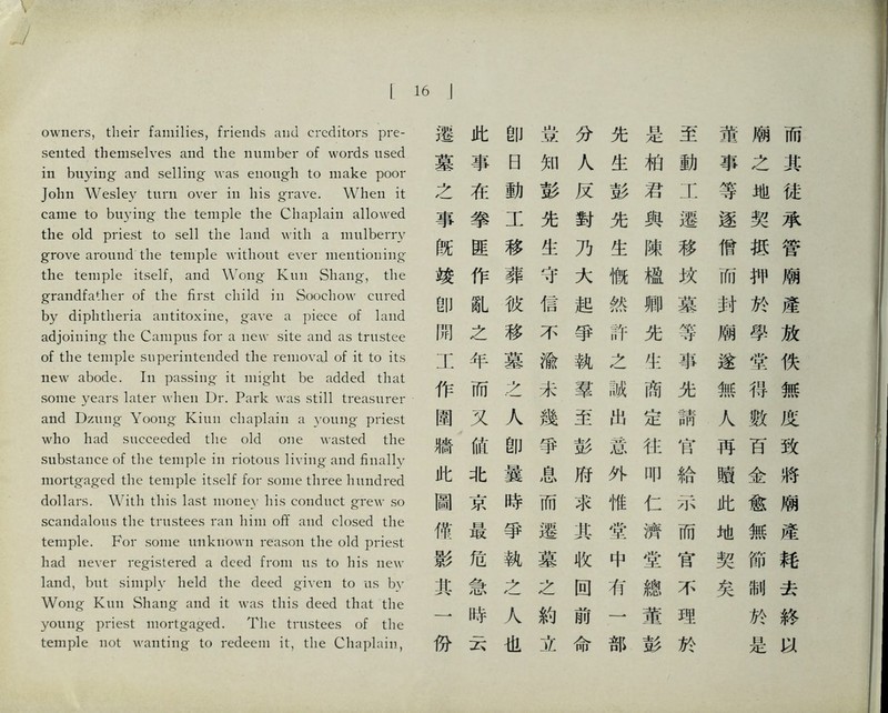 owners, tlieir families, friends and creditors pre- sented themselves and the number of words used in buying and selling was enough to make poor John Wesley tuni over in liis grave. When it came to buying the temple the Chaplain allowed the old priest to sell the land with a mulberry grove around the temple without ever mentioning' the temple itself, and Wong Kiiii Shang, the grandfather of the first child in Soochow cured by diphtheria antitoxiiie, gave a piece of land adjoining- the Campus for a new site and as trustee of the temple superintended the removal of it to its new abode. In passing it might be added that some years later when Dr. Park was still treasurer and Dziiiig- Yoong- Kiun chaplain a young- priest who had succeeded the old one wasted the substance of the temple in riotous living and finally mortgaged the temple itself for some three liundi.ed dollars. With this last money his conduct grew so scandalous the trustees ran him ofT and closed the temple. For some unknown reason the old priest had never registered a deed from us to his new land, but simply held tlie deed given to us bv Wong Klin Sliang; and it was this deed that the young priest ii冨tgaged. The trustees of the kmple not wanting-化 redeem it, the Chaplain, 16 I 遷此卽豈分先是至龍廟而 墓事日知人生柏動事之其 之在動彭反彭君工等地徒 事拳工先對先與遷逐契承 旣匪移生乃生陳移僧抵管 竣作葬守大慨極玫而狎廟 卽就彼信起然卿墓封於產 閒之移不爭許先等廟學放 工年墓渝執之生事遂堂佚 作而么未羣誠商先無得無 圍义人幾至出定請人數度 牆俯卽爭彭惹化官再百致 此化曇息府外叩給蹟金將 圃京時而求惟仁示此愈廟 傭最爭遷其堂濟而地無産 影危執墓收中堂官契節耗 乳急之么固巧總不矣制去 一畔人約前一董理 於終 惊玄也立命部彭於 是