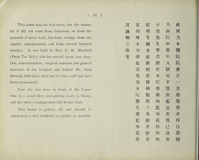 r 20 This home was our first extra, but the money for it did not come from donations, or fro打i the proceeds of extra work, but from savings from the regular appropriations and from current hospital receipts. It、vas built by Rev. C. K. Marshall (Dzaii Tsz ^eh ),、vlio for several years was chap- lain, superiiitendent, surg-ical assistant and general factotum of the hospital and helped Dr. Park through difificmUics that but for could not have been surmounted. Note the two trees i front of tlie house. One is a sweet olive, just o'etting* ready to bloom, and the other a pomegTaiiate full of nice fruit. 了his house is getting* old and should be replaced bv a new residence as quickly as possy)le. 君 其 幫 子 7} 此 詠 功 理 實 由 屋 和 殊 等 先 院 乃 之 不 職 生 中 本 住 可 並 曹 常 醫 宅 趣 襄 君 年 院 此 助 歷 乂 院 屋 相 任 款 産 現 君 本 項 之 爲 穗 院 下 一 本 稀 傳 籌 化 院 艱 教 化 建 醫 雛 監 築 化 監 造 劈 兼 事 事 者 非 隘 W] 員 爲 得 事 勞 與 n 員 愁 外 故 葬 李 著 科 曹 巧