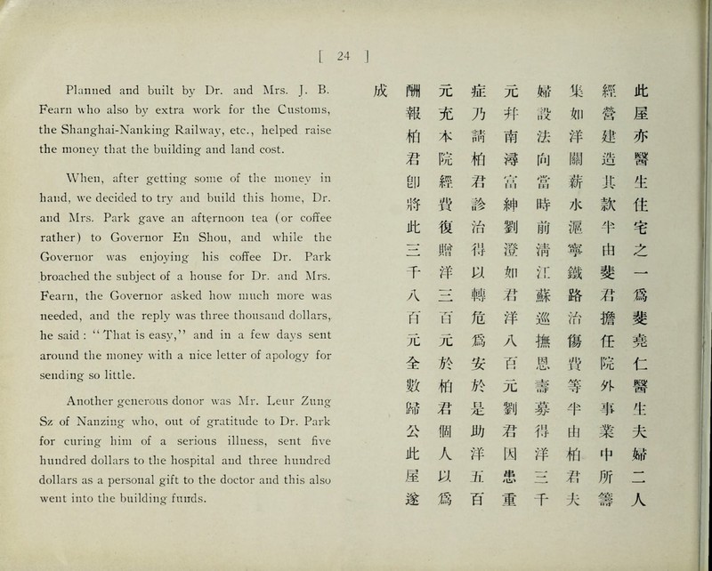 L 24 I Planned and buUt by Dr. and Mrs. J. B. Fearn wlio also by extra work for the Customs, the Shanghai-Nanking•艮dhvay, etc., helped raise the money that the building and land cost. When, after getting some of tlie money in hand, we decided to try and build this home, Dr. and Mrs. Park gave an afternoon tea (or coffee rather) to Governor En Shoii, and whUe the Governor was enjoying his coffee Dr. Park broached the subject of a house for Dr. and Mrs. Feani, the Governor asked how much more was needed, and the reply was three thousand dollars,, he said That is easy,，，and in a few days sent around the money with a nice letter of apology for sending so little. Another generous donor was Mr. Leur Zmig Sz of Nanziiig- who, out of gratitude to Dr. Park for curing him of a serious illness, sent five hundred dollars to the hospital and three hundred dollars as a personal gift to the doctor and this also went into the building- funds. m 元 症 元 報 充 乃 幷 化 本 補 南 君 院 柏 辯 卽 經 君 苗 將 戟 診 紳 此 復 治 劉 一- 贈 巧 澄 千 洋 如 八 兰 轉 君 巧 巧 危 泮 元 元 爲 八 全 於 安 巧 數 梢 於 元 歸 君 是 劉 公 個 助 君 此 人 洋 閑 崖 切、 3i. 串 遂 爲 百 重 婦 染 辨 此 設 如 營 屋 法 洋 遮 亦 向 關 造 醫 當 薪 化 生 時 水 款 住 刖 樞 半 宅 淸 寧 由 之 化 鐵 斐 一 蘇 路 巧 爲 巡 治 擔 斐 撫 傷 任 堯 恩 巧 院 仁 壽 等 外 醫 募 半 事 化 巧 山 業 夫 洋 化 中 縣 ~~\ 君. 所 _• 千 火 处： 哥 人