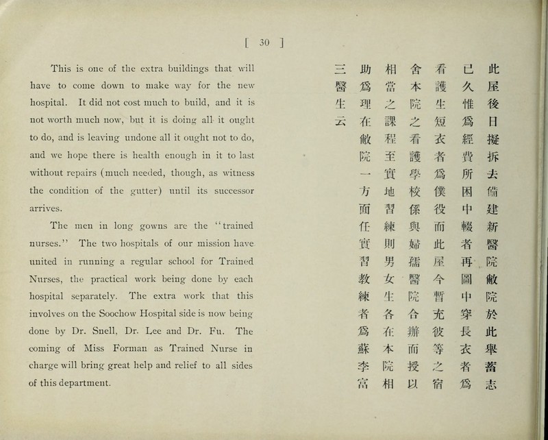 [30 This is one of the extra buildings that will have to come down to make way for the new hospital. It did not cost much to build, and it is not worth much now, but it is doing all it ought to do, and is leaving undone all it ought not to do, and we hope there is health enough i打 it to last without repairs (niucli needed, though, as witness the condition of the gutter) until its successor arrives. The men in long gowns are the ‘‘trained nurses.，， The two hospitals of our mission have, united in running a regular school for Trained Nurses, the practical work being done by each hospital separately. The extra work that this involves on the Soocliovv Hospital side is now being' done by Dr. Snell, Dr. Lee and Dr. Fu. The coining of Miss Forman as Trained Nurse in charge will bring- great help and relief to all sides of this department. 助 相 舍 看 己 此 醫 爲 當 本 護 久 屋 化 邵: 之 院 生 惟 後 云 在 課 之 短 爲 曰 敝 超 看 衣 經 擬 院 至 護 者 巧 拆 一 實 學 爲 所 去 方 地 校 僕 困 備 面 智 係 役 中 建 巧 練 與 而 觀 新 實 則 %\f 此 者 醫 巧 男 孺 屋 再. ‘院 教 女 醫 今 圖 敝 練 化 院 暫 中 院 者 各 合 充 穿 於 爲 在 瓣 彼 長 此 蘇 本 而 等 衣 舉 李 院 授 之 者 蓄 巧 相 宿 爲 志