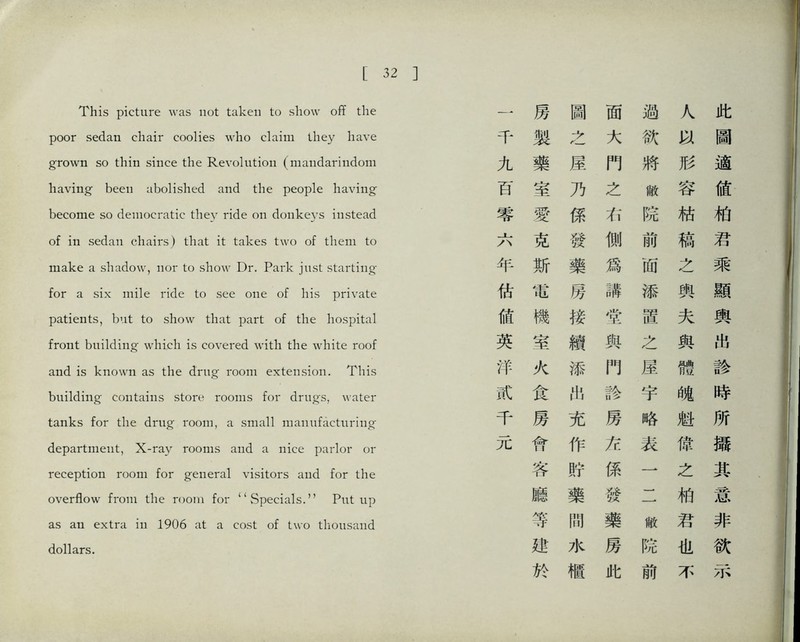 This picture was not taken to show oflf the poor sedan chair coolies who claim they have grow打 so thin since the 民evolution (maiidari打doni having been abolished and the people having become so democratic they ride on donk巧’s instead of i凸 sedan chairs) that it takes two of them to make a shadow, nor to show Dr. Park just starting- for a six irdle ride to see one of his private patients, but to show that part of the hospital front building which is covered with the white roof and is know打 as the drug room extension. Tins building contains store rooms for drugs, water tanks for the drug room, a small maiuifactm-ing department, X-ray rooms and a nice parlor or reception room for general visitors and for the overflow from the room for ‘‘Specials.，， Put up as a打 extra in 1906 at a cost of two thousand dollars. 此圖適値化君乘顯輿出診時所攝其意非欲示 人形容枯稿之輿夫與體魄魁债之柏君也不 過欲將敞院前面添置之屋宇略表一二做院前 面大門之右側爲講當與門診房充係發藥房此 圖之屋乃係發藥房接續添化充作貯藥閒水櫃 房製藥室愛克斯電機室火食房舒客廳等建於 一千九百零六年估値英泮或千元