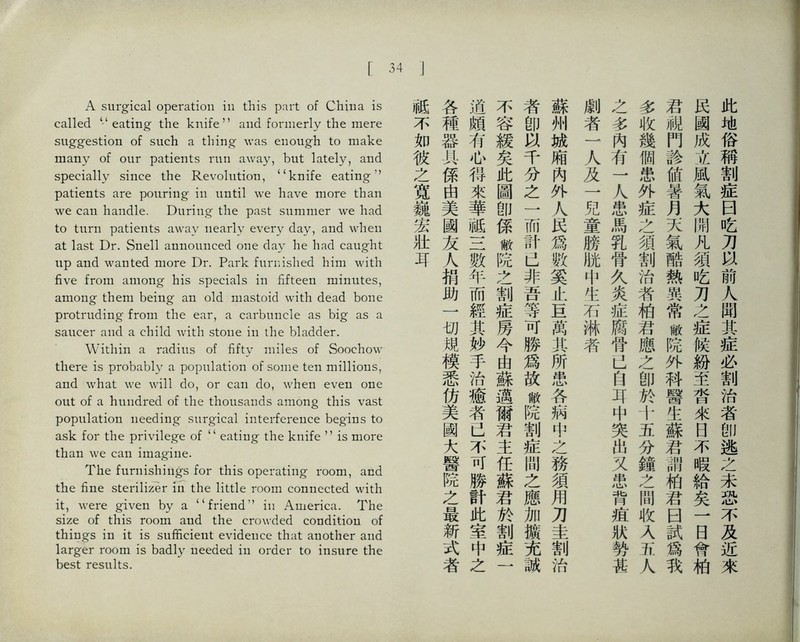 「34 A surgical operation in this part of China is called eating the knifeand formerly the mere suggestio凸 of such a thing was enough to make many of our patients run away, but lately, and specially since the Revolution, ((knife eating，， patients are pouring in until we have more than we can handle. During' the past summer we had to turn patients away nearly every day, and when at last Dr. Snell aimounced one day he had caught up and wanted more Dr. Park furnished him with five from among his specials in fifteen minnties, amo打g them bei凸g an old mastoid with dead bone protrudi打g from the ear, a carbuncle as big as a saucer and a child with stone in the bladder. Within a radius of fifty miles of Soochow there is probably a population of some te打 millions, and what \ve wiill do, or can do, when even one out of a hundred of the thousands among this vast population iieeding surgical intei.ference begins to ask for the privUege of ‘‘ eating the knife ’’ is more than \ve can imagine. The furnishings for this operating room, and the fine skrilizer in the little room connected with it, were given by a ‘‘friend’’ in America. The size of this room and the crowded condition of things i打 it is sufficient evidence 化at ano比er and larger room is badly needed in order to insure the best results. 此地俗稱割症曰吃刀':^前人聞其症必割治者卽逃么未恐不及近來 民國成立風氣大閒凡須吃刀之症候紛至當來日不暇給矣一日脅柏 君舰門診値暑月天氣酷熱異常敝院外科醫生蘇君ii柏君曰試爲巧 多收幾個患外症之須割治者柏君應之卽於十五分鐘么間收乂五人 之多內有一人患馬乳骨久炎症腐骨JJ自巧中突出又患背疮狀勢甚 劇者一人及一兒童膀胁中生石淋者 蘇州城厢內外人民爲駭.奚止宜萬其所患各病中之務須用刀圭割治 者卽&千分之一而計巴非吾等可勝爲故敝院割症問之應加擴充誠 不容緩矣此圖卽係敝院之割症房今由蘇邁爾君主任蘇君於割症一 逍頗有如得來華祗三數年而經其妙手治癒者己不可勝計此室中之 各種器具係曲美國友人捐助一切規模悉仿美國大醫院之最新式者 ]祗不如彼之寬巍宏壯耳