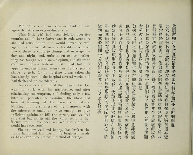 I 38 While this is not an extra we think all will agree that it is an extraordinary case. This litile girl had been sick for over five montlis, and all her relatives and friends were sure she had consumption and would never be well again. She ached all over so terribly it required two or three servants to thump and massage her day and night, and, unbeknown to her mother, they had taught her to smoke opium, and slie was a confirmed opium habitue. She had lost her appetite and was thinner even than the first picture shows her to be, for at the time it was taken she had already been in the hospital several weeks and had 巧eshened up considerably. As soon as she entered the hospital Dr. Lee went to work with his microscope, and after eliminating- consumption, and finding only a few intestinal parasites, he examined the blood and found it teeming with the parasites of mala^a. Nothing but the sureness of the diagnosis with the microscope made us brave enough to give sufficient quinine to Idll the germs, cmd we feel sure that but for its aid the worst fears of lier h-ieiids would liave been realized and she ncver woiild have recovered. She is now well and hap阳’，has broken the opium habit and has one of tlie brightest minds we liavc ever eiicomitered in a child of her aj^e. 此圖所顯之女孩其病情出乎尋常故特誌之想亦人所樂闽也 此女孩队病牀碍，J逾亢月親友輩皆決li勞症無癒望矣搞孩迦每覺 異常痛楚畫夜需二S僕傭輪替陪侍印需時時撫摩延醫服藥之外並 思補種方法使共巧遮甚至背化巧而教W吸食雅片卒致化癒而摘仍 無起色食慾呆滯肌肉消瘦奄奄一息其形容之憔悴更祐於圖中所顯 者蓋彼畔以化院中數巧期略形豐滿也• 該病孩進院之初敝院醫化李君即從事於顯微鏡旣乃験得並非燦症 祗查見其腸中稍巧寄化疏俊取其血抓細加檢查於是乎黑慕始揭破 冀其全身化中滿化擔蟲也於是即大服金雞納豁所厥病果廖設無此 妙器3^蠻明化病原刖昔等必不敢毅然決然予非常服數之金雞納 霜而化柄寧有癒日哉今此孩業。裤癒烟據亦。戒除喜形於色年齢 雖幼而其也靈训十分聰顏活潑誠一可愛么小女兄也