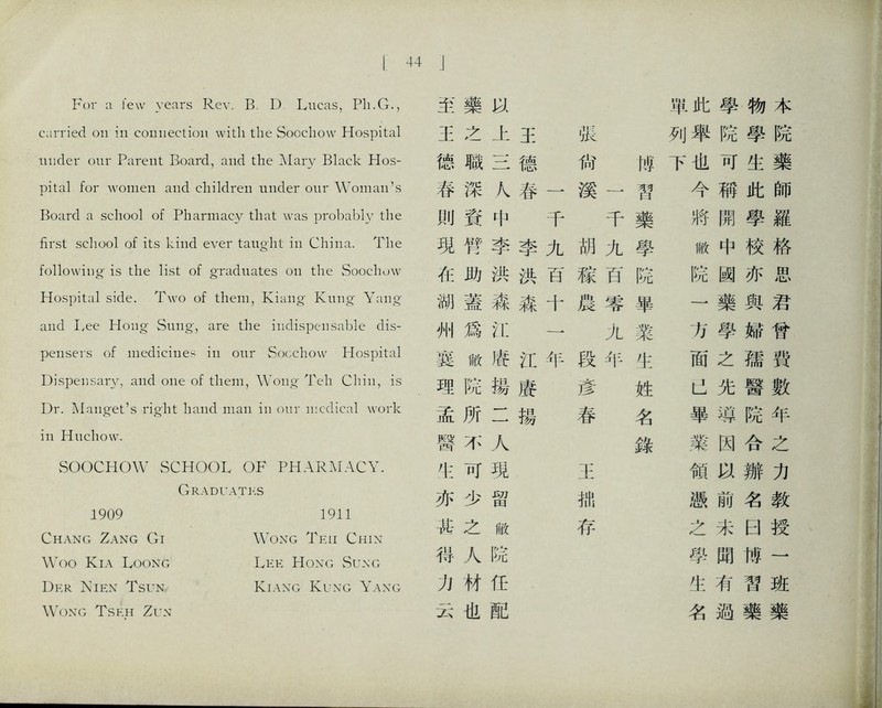 I 44 For a few years Rev. B. D Lucas, Pli.G., carried on in connection with the Soochow Hospital under our Parent Board, and the Alary Black Hos- pital for women aiid chUdreii under our Woman’s Board a scliool of Pharmacy that was probably the first school of its kind ever taught in China. The following is die list of gradiiat:es on tlie Soocliuw Hospital side. Two of them, Kiang Kung Yang, and Lee Hong Smig, are the indispensable dis- pensers of medicines in our Socchow Hospital Dispensary, aiid one of them, 'Wong- Teh Chin, is Dr. Manget’s -right hand mail in our ii:cdical work ill Hucliow. SOOCHOW SCHOOL OF PHARMACY. Graduates 1909 1911 Chang Zang Gi Wong Tkii Chix Woo Kia Loong Lee Hoxg vSu-\g Dp:r Nien Tsun Kiaxg Kuxg Yaxg Wong Tsf.h Zun 击 藥 單此 學 物 本 王 之 上 王 狀 列舉 院 學 院 德 職 德 尙 帷 下也 可 生 藥 春 深 K 卷 一 溪 習 今 稱 此 師 刖 資 中 千 千 藥 將 開 學 羅 現 臀 李 李 九 胡 乂 學 敝 中 校 格 化 助 洪 洪 百 稼 百 院 院 闕 亦 思 湖 蓋 森 森 十 農 審 畢 一 藥 與 君 州 爲 化 一 九 業 方 學 婦 曾 冀 敝 靖 化 年 段 年 化 面 之 孺 雙 理 院 據 廣 彦 姓 先 醫 數 孟 所 二 揚 春 名 畢 鸿 院 年 臀 不 人 錄 業 因 合 之 可 現 王 領 辦 力 亦 少 留 拙 憑 前 名 教 其 之 敝 存 之 未 田 授 得 人 院 學 聞 愧 一 力 材 巧 化 有 習 巧 云 也 配 名 過 藥 藥