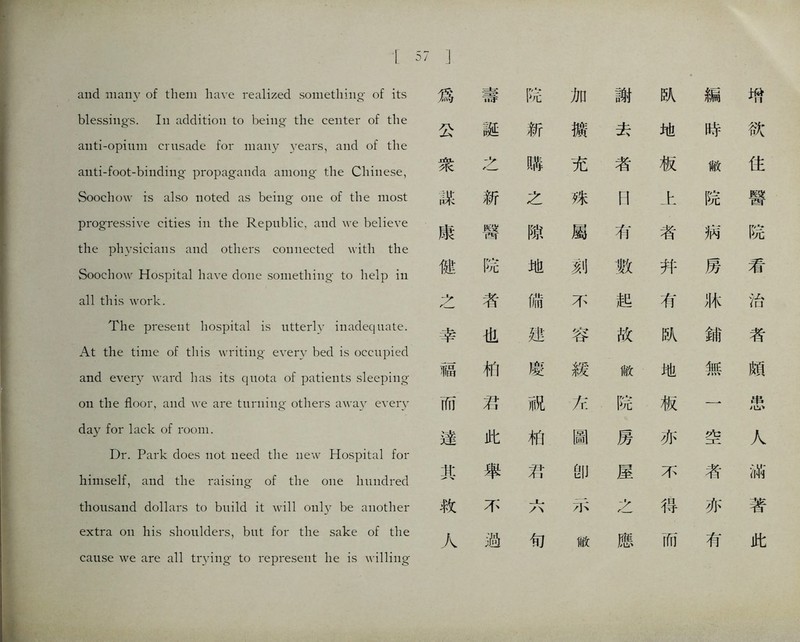 and many of them have realized something- of its blessings. In addition to being the center of the anti-opium crusade for many years, and of the aiiti-foot-binding propaganda among the Chinese, Soochow is also noted as being one of the most progressive cities in the 民epublic, and \ve believe the physicians and others connected with the Soochow Hospital have done something- to help in all this work. The present hospital is utterly inadequate. At the time of this waiting every bed is occupied and every ward has its quota of patients sleeping o打 the floor, and、ve are turuiiig- others away every day for lack of room. Dr. Park does not need the new Hospital for himself, and the raising- of the one liuiidred thousand dollars to build it will only be another extra on his shoulders, but for the sake of the cause we are all trying to represent he is willing 爲 壽 院 加 謝 趴 編 巧 公 誕 斩 媳 去 地 時 欲 衆 之 離 充 者 板 敝 住 謀 新 之 殊 [| 上 院 醫 康 醫 隙 屬 巧 者 病 院 罐 院 地 刻 數 幷 房 看 之 巧 脯 不 起 有 化 治 幸 也 建 容 故 趴 鋪 者 福 化 慶 緩 敝 地 無 頗 而 巧 祝 巧 院 板 一 患 達 此 柏 圖 房 亦 空 人 其 舉 巧 卽 屋 不 者 滿 救 不 示 之 得 亦 著 人 過 旬 敝 應 而 有 此