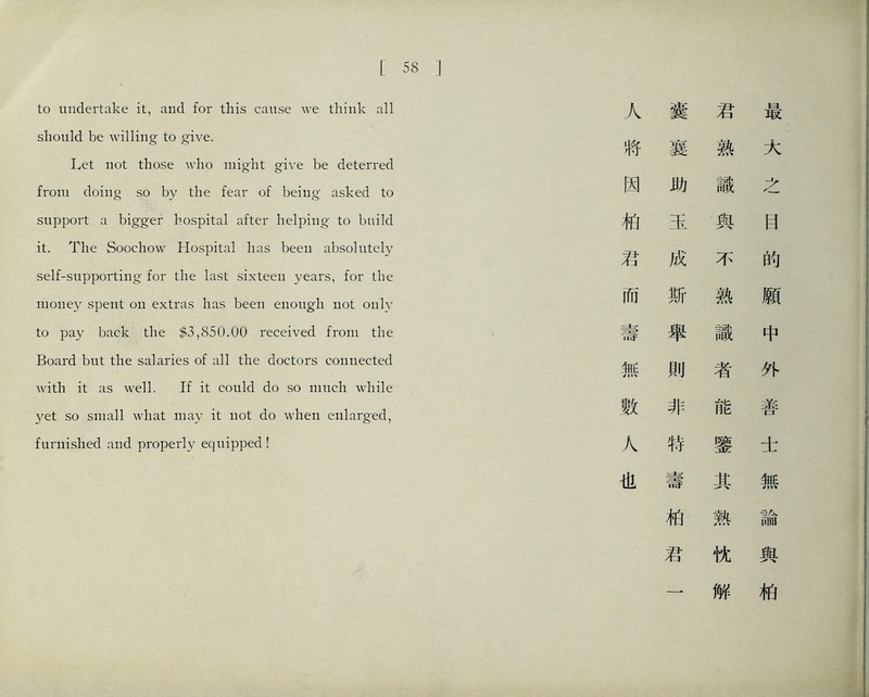 [58 to undertake it, and for this cause we think all should be willing to give. Let not those who might give be deterred from doing so by the fear of being asked to support a bigger hospital after helping to build it. The Soocliow Hospital lias been absolutely self-supporting for the last sixteen years, for the money spent on extras has been enough not only to pay back the 榮3,850.00 received from the Board but the salaries of all the doctors connected with it as well. If it could do so much while yet so small what may it not do when enlarged, furnished and properly equipped ! 人 囊君梟 将襄熟大 因助識之 柏玉與目 君成不的 而斯熟願 壽舉識中 無則者外 數非能善 人特璧 ± 也壽其無 柏熱論 君忱與 一 解柏