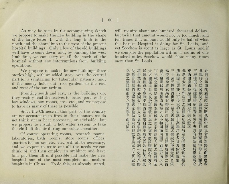 As may be seen by the accompanying ske化h we propose to make the new building in the shape of the large letter h with the long limb to the north and the short limb to the west of the present hospital buildings. Only a few of the old buildings wiill have to come down, and, by buUding the west limb first, we can carry on all the work of the hospital without any interruptions from building operations. We propose to make the new buildings three stories hi沖，with an added story over the central part for a sa打itarium for tubercular patients, and, if the money holds out, roof gardens to the east and west of the sanitarium. Fronting south and east, as the buddings do, they readily lend themselves to broad porches, big bay windows, sun ro饥iis, et;c., et；c., and we propose to have as many of these as possible. Since the Chinese inthispartoftliecountry are not accustomed to fires in their houses we do not think steam heat necessary, or advisable, but we propose to install a hot water system to take the chUl off the air dunng our coldest weather. Of course operating rooms, research rooms, laboratories, bath rooms, store rooms, offices, quarters for nurses, etc., etc., will all be necessary, and we expect to write out all the needs we can think of and then employ an architect and have him put them all in if poss化le and 】uake the new hospital one of the most complete and modern hospitals in China. To do this, as already stated, require about one huiidred thousand dollars, but twice that amount would not be too much, and ten times that amount would only be half of what the Barnes Hospital is doing for St. Louis, and yet Soochow is about as large as St. Louis, and if we compare the population within a radius of one hundred miles Soochow would show many times more than St. Louis. 此阔乃示將巧新醫陈之大略化阔中紅色者指新臀院而黑色者 爲現時之院舍敝院之意擬建S膀樓丘厦如而國字巧L形而於 S脖樓頂h化建肺烙病擦養所巧中央設有餘款則於療養所之 東西兩旁再築属頂花閒&供病人遊玩 此新舍大半充作病院之祐然割祐巧驗掏蒂洗沿閒伙食巧辦该 所看議宰等亦不可少大約廉款千巧銀洋多多益善倘能冀集二 S千萬元俾建得出現一最完善最化麗之醫院於中國尤所希绍 焉美闕柴羅衣斯城巧臀捉曰白痕氏臀院躬其建築费値洋二巧 萬元蘇州城與樂羅衣斯城么大小相同而间圃一二百里巧內之人 了比較之則敕巧於喪雛衣斯城化刚家興装與人K之強弱有至 大之柳係欲致人^於康健救人：^^之掏脯非廣設臀院不可方今 K國甫經成立庫款支紳百端待舉自顧不暇安巧舍己転人然此 項掌業化泰両谷网大半山人氏集寶舉辦然欲巧御一完善之臀 院颇非易易尙學諸慈善家輸助敝院135巧獄俾將成巧吐乂化效 哈著之醫院聰而充之赏非率半而功巧乎