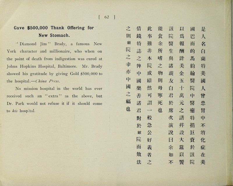 Gave $500,000 Thank Offering for New Stomach. ■‘Diamond Jim，，Brady, a famous New York character and millionaire, who when on the poi打t of dea比 from indigestion was cured at Johns Hopkins Hospital, Baltimore. Mr. Brady showed his gratitude by giving Gold 黄500,000 to the hospital.—China Press. No mission hospital in the world has ever received such an ‘‘extra’’ as the above, but Dr. Park would not refuse it if it should come to /i/s hospital. } 之 借 此 能 該 幽 是 刖 鏡 事 食 院 爲 臣 人 敝 特 雖 余 醫 報 而 名 院 誌 非 所 生 酬 的 白 之 之 本 嗜 與 計 馬 蘭 幸 俾 院 之 諸 美 約 特 亦 中 成 物 親 金 翰 美 中 國 績 則 友 五 醫 國 關 樂 然 巧 白 十 院 人 之 善 可 寧 君 萬 中 曾 福 諸 別1 師 死 於 元 醫 案 也 若 一 也 席 之 癒 胃 對 般 次 譜 特 中 於 急 演 幷 梢 不 敝 公 說 設 巨 消 院 好 曰 大 資 化 而 義 余 筵 於 症 效 者 如 該 在 法 之 不 響 院 美