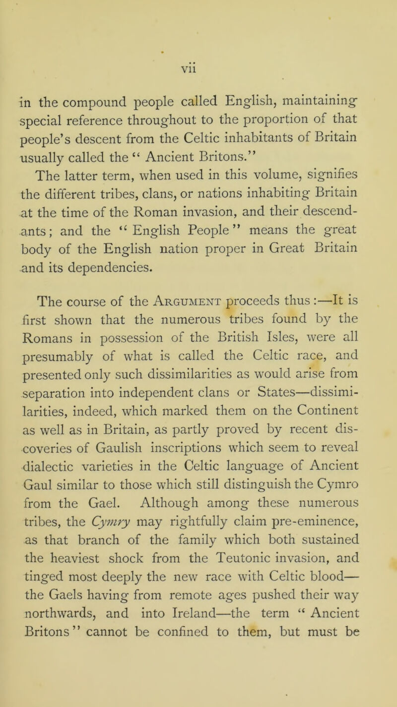 Vll in the compound people called English, maintaining special reference throughout to the proportion of that people’s descent from the Celtic inhabitants of Britain usually called the “ Ancient Britons.” The latter term, when used in this volume, signifies the different tribes, clans, or nations inhabiting Britain at the time of the Roman invasion, and their descend- ants; and the ‘‘English People” means the great body of the English nation proper in Great Britain and its dependencies. The course of the Argument proceeds thus :—It is first shown that the numerous tribes found by the Romans in possession of the British Isles, were all presumably of what is called the Celtic race, and presented only such dissimilarities as would arise from separation into independent clans or States—dissimi- larities, indeed, which marked them on the Continent as well as in Britain, as partly proved by recent dis- coveries of Gaulish inscriptions which seem to reveal dialectic varieties in the Celtic language of Ancient Gaul similar to those which still distinguish the Cymro from the Gael. Although among these numerous tribes, the Cyviry may rightfully claim pre-eminence, as that branch of the family which both sustained the heaviest shock from the Teutonic invasion, and tinged most deeply the new race with Celtic blood— the Gaels having from remote ages pushed their way northwards, and into Ireland—the term “ Ancient Britons” cannot be confined to them, but must be