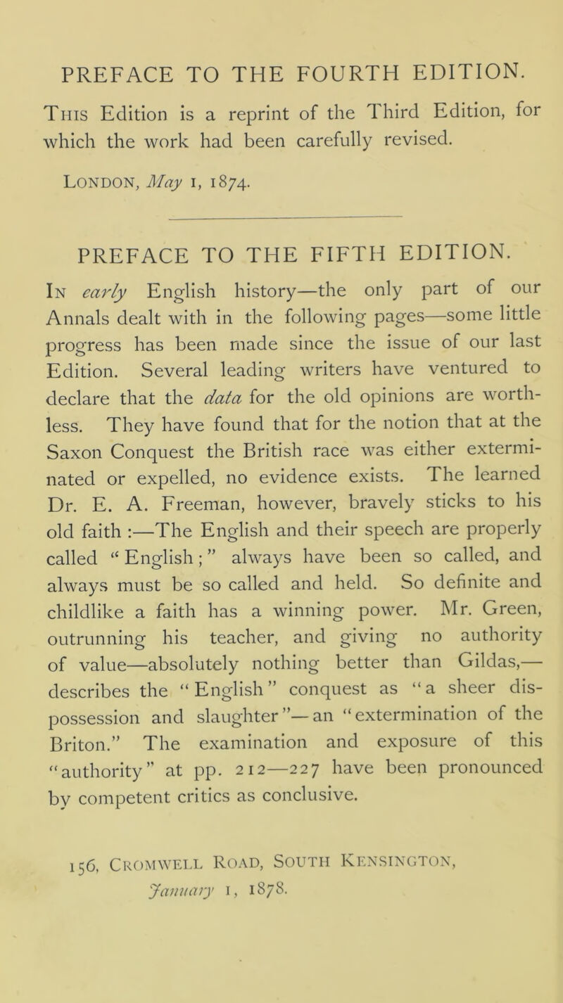 This Edition is a reprint of the Third Edition, for which the work had been carefully revised. London, May i, 1874. PREFACE TO THE FIFTH EDITION. In early English history—the only part of our Annals dealt with in the following pages—some little progress has been made since the issue of our last Edition. Several leading writers have ventured to declare that the data for the old opinions are worth- less. They have found that for the notion that at the Saxon Conquest the British race was either extermi- nated or expelled, no evidence exists. The learned Dr. E. A. Freeman, however, bravely sticks to his old faith :—The English and their speech are properly called “ English; ” always have been so called, and always must be so called and held. So definite and childlike a faith has a winning power. Mr. Green, outrunning his teacher, and giving no authority of value—absolutely nothing better than Gildas,— describes the “English” conquest as “a sheer dis- possession and slaughteran “extermination of the Briton.” The examination and exposure of this “authority” at pp. 212—227 have been pronounced by competent critics as conclusive. 156, Cromwell Road, South Kensington, January i, 1878.