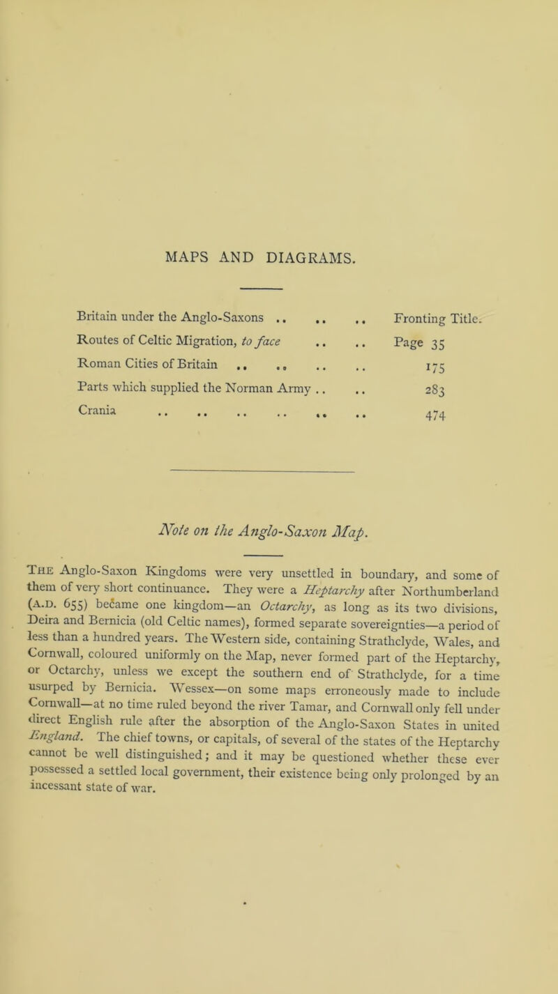 MAPS AND DIAGRAMS. Britain under the Anglo-Saxons .. Routes of Celtic Migration, to face Roman Cities of Britain Parts which supplied the Norman Army .. Crania Fronting Title. Page 35 175 283 474 Note on the Anglo-Saxon Map. The Anglo-Saxon Kingdoms were very unsettled in boundary, and some of them of very short continuance. They were a Heptarchy after Northumberland (A.D. 655) became one Idngdom—an Octarchy, as long as its two divisions, Deira and Bernicia (old Celtic names), formed separate sovereignties—a period of less than a hundred years. The Western side, containing Stratliclyde, Wales, and Cornwall, coloured uniformly on the Map, never fonned part of the Heptarchy, or Octarchy, unless we e.xcept the southern end of Strathclyde, for a time usurped by Bernicia. Wessex—on some maps erroneously made to include CorawaU—at no time ruled beyond the river Tamar, and Cornwall only feU under direct English rule after the absorption of the Anglo-Saxon States in united England. The chief towns, or capitals, of several of the states of the Heptarchy cannot be well distinguished; and it may be questioned whether these ever possessed a settled local government, their existence being only prolonged by an incessant state of war.