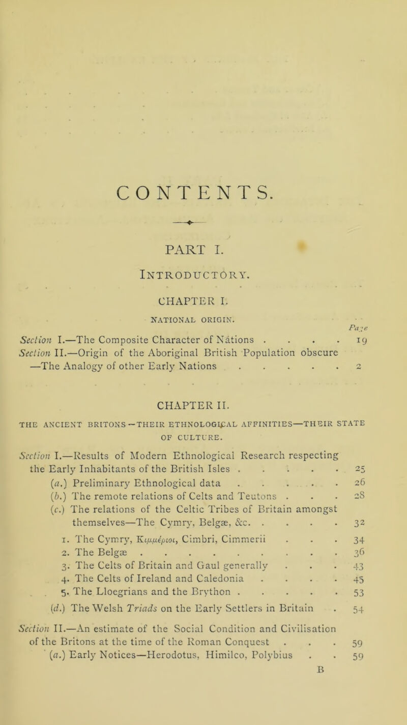 C O N T r: N T s PART I. Introductory. CHAPTER I. NATIONAL ORIGIN. Seclion I.—The Composite Character of Nations . ... icj Section II.—Origin of the Aboriginal British Population obscure —The Analogy of other Early Nations 2 CHAPTER II. THE ANCIENT BRITONS—THEIR ETHNOLOGI^:aL AFFINITIES—THEIR STATE OF CULTURE. Section I.—Results of Modern Ethnological Research respecting the Earl}'’ Inhabitants of the British Isles 25 (a.) Preliminary Ethnological data 26 {b.) The remote relations of Celts and Teutons ... 28 (f.) The relations of the Celtic Tribes of Britain amongst themselves—The Cymry, Belgae, &c 32 1. The Cymry, Cimbri, Cimmerii ... 34 2. The BelgcE 36 3. The Celts of Britain and Gaul generally ... 43 4. The Celts of Ireland and Caledonia .... 45 5. The Lloegrians and the Brython ..... 53 id.) The Welsh on the Early Settlers in Britain . 54 Section II.—An estimate of the Social Condition and Civilisation of the Britons at the time of the Roman Conquest • • • 59 (fl.) Early Notices—Herodotus, Himilco, Polybius . . 59 B