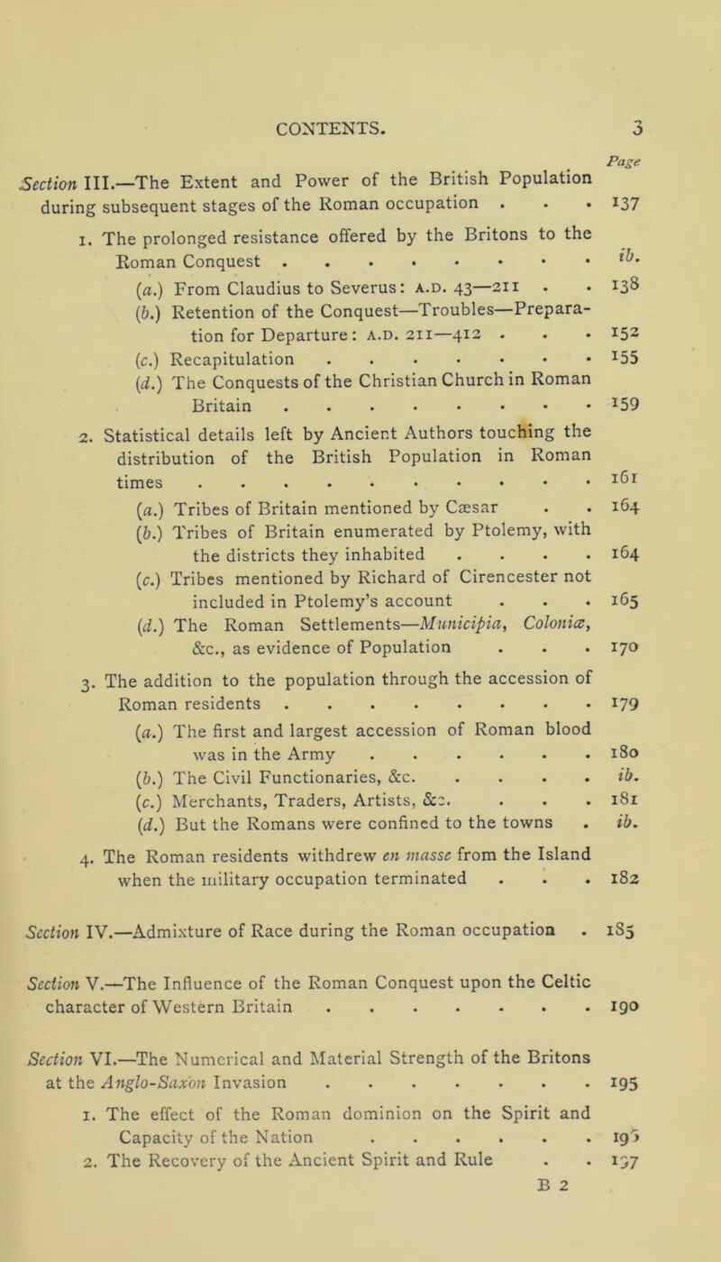 Section III.—The Extent and Power of the British Population during subsequent stages of the Roman occupation . . . 1. The prolonged resistance offered by the Britons to the Roman Conquest (a.) From Claudius to Severus: a.d. 43—211 (6.) Retention of the Conquest—Troubles—Prepara- tion for Departure : A.D. 211—412 . (c.) Recapitulation (t^.) The Conquests of the Christian Church in Roman Britain 2. Statistical details left by Ancient Authors touching the distribution of the British Population in Roman times •••••••••• (fl.) Tribes of Britain mentioned by Cjesar (6.) Tribes of Britain enumerated by Ptolemy, with the districts they inhabited .... (c.) Tribes mentioned by Richard of Cirencester not included in Ptolemy’s account (i.) The Roman Settlements—Mnnicipia, Colonic, &c., as evidence of Population 3. The addition to the population through the accession of Roman residents ........ {a.) The first and largest accession of Roman blood was in the Army {b.) The Civil Functionaries, &c (c.) Merchants, Traders, Artists, Scz. {d.) But the Romans were confined to the towns 4. The Roman residents withdrew en masse from the Island when the military occupation terminated Section IV.—Admixture of Race during the Roman occupation Section V.—The Influence of the Roman Conquest upon the Celtic character of Western Britain Section VI.—The Numerical and Material Strength of the Britons at the Anglo-Saxon Invasion 1. The effect of the Roman dominion on the Spirit and Capacity of the Nation 2. The Recovery of the Ancient Spirit and Rule B 2 Page 137 ib. 138 152 155 159 i6r 1G4 164 165 170 179 180 ib. 181 ib. 182 185 igo 195 193 197