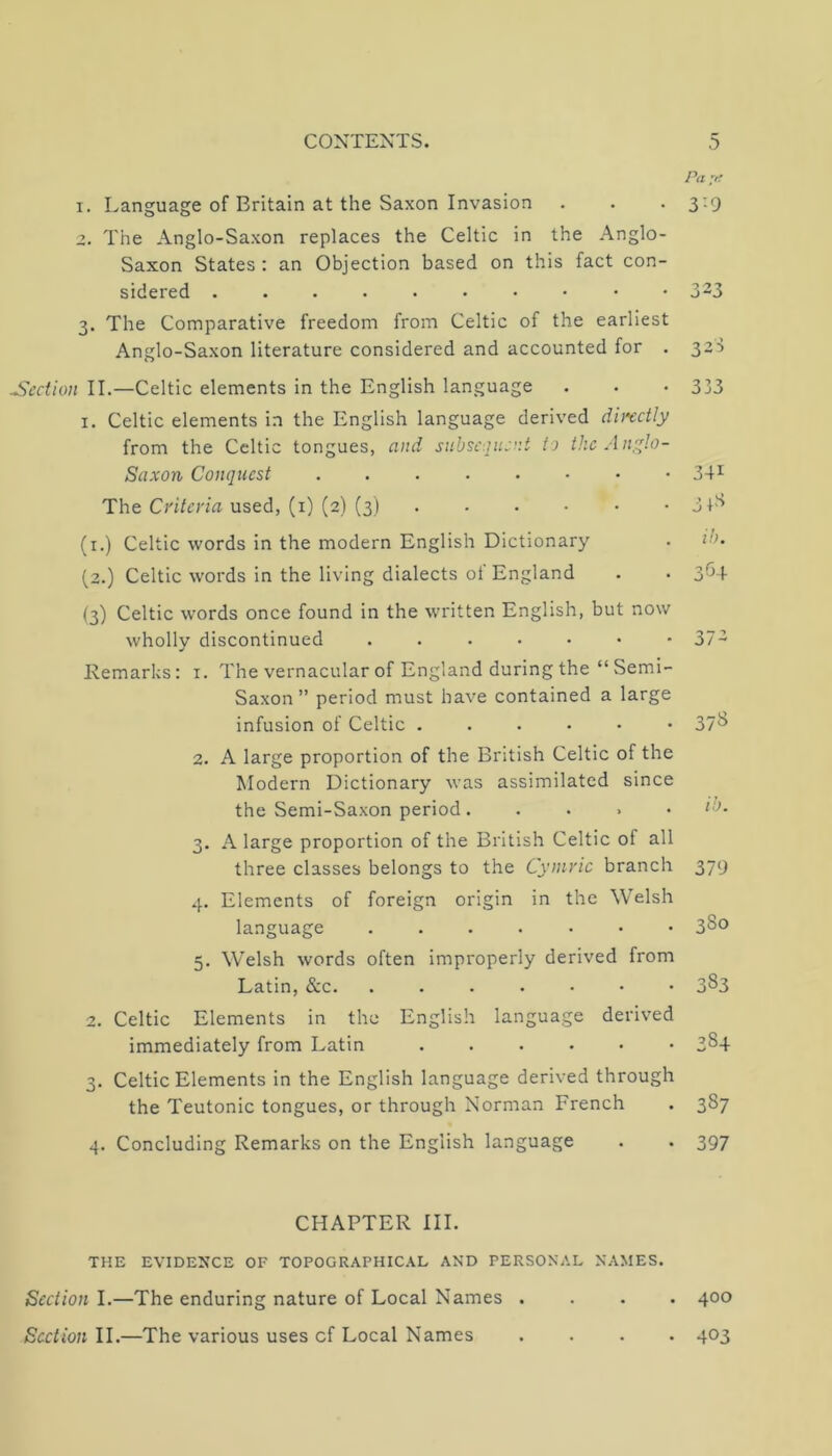 Pu 'H I. Language of Britain at the Saxon Invasion . . . 3:9 The Anglo-Saxon replaces the Celtic in the Anglo- Saxon States : an Objection based on this fact con- sidered 3-3 3. The Comparative freedom from Celtic of the earliest Anglo-Saxon literature considered and accounted for . 3a3 Section II.—Celtic elements in the English language . . • 333 I. Celtic elements in the English language derived directly from the Celtic tongues, and subsequent to the Anqqlo- Saxon Conquest ....•••• 34^^ The used, (i) (2) (3) 31-'^ (i.) Celtic words in the modern English Dictionary . (2.) Celtic words in the living dialects of England . • 3^^4 (3) Celtic words once found in the written English, but now wholly discontinued Remarks: i. The vernacular of England during the “ Semi- Saxon ” period must have contained a large infusion of Celtic 2. A large proportion of the British Celtic of the Modern Dictionary was assimilated since the Semi-Saxon period. . . . • 3. A large proportion of the British Celtic of all three classes belongs to the Cymric branch 4. Elements of foreign origin in the Welsh language 5. Welsh words often improperly derived from Latin, &c. 2. Celtic Elements in the English language derived immediately from Latin 3. Celtic Elements in the English language derived through the Teutonic tongues, or through Norman French 4. Concluding Remarks on the English language 37- 37^ 379 380 383 384 387 397 CHAPTER III. THE EVIDE^’CE OF TOPOGRAPHIC.^L AND PERSONAL NAMES. Section I.—The enduring nature of Local Names . Section II.—The various uses cf Local Names 400 403